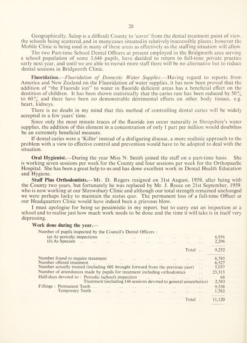 Geographically, Salop is a difficult County to ‘cover’ from the dental treatment point of view, the schools being scattered, and in many cases situated in relatively inaccessible places; however the Mobile Clinic is being used in many of these areas as effectively as the staffing situation will allow. The two Part-time School Dental Officers at present employed in the Bridgnorth area serving a school population of some 3,646 pupils, have decided to return to full-time private practice early next year, and until we are able to recruit more staff there will be no alternative but to reduce dental sessions in Bridgnorth Clinic. Fluoridation.—Fluoridation of Domestic Water Supplies.—Having regard to reports from America and New Zealand on the Fluoridation of water supplies, it has now been proved that the addition of “the Fluoride ion” to water in fluoride deficient areas has a beneficial effect on the dentition of children. It has been shown statistically that the caries rate has been reduced by 50% to 60% and there have been no demonstrable detrimental effects on other body tissues, e.g. heart, kidneys. There is no doubt in my mind that this method of controlling dental caries will be widely accepted in a few years’ time. Since only the most minute traces of the fluoride ion occur naturally in Shropshire’s water supplies, the addition of this element in a concentration of only 1 part per million would doubtless be an extremely beneficial measure. If dental caries were a ‘Killer’ instead of a disfiguring disease, a more realistic approach to the problem with a view to effective control and prevention would have to be adopted to deal with the situation. Oral Hygienist.—During the year Miss N. Smith joined the staff on a part-time basis. She is working seven sessions per week for the County and four sessions per week for the Orthopaedic Hospital. She has been a great help to us and has done excellent work in Dental Health Education and Hygiene. Staff Plus Orthodontists.—Mr. D. Rogers resigned on 31st August, 1959, after being with the County two years, but fortunately he was replaced by Mr. J. Reece on 21st September, 1959, who is now working at our Shrewsbury Clinic and although our total strength remained unchanged we were perhaps lucky to maintain the status quo. The permanent loss of a full-time Officer at our Headquarters Clinic would have indeed been a grievous blow. I must apologise for being so pessimistic in my report, but to carry out an inspection at a school and to realise just how much work needs to be done and the time it will take is in itself very' depressing. Work done during the year.^— Number of pupils inspected by the Council's Dental Officers : {a) At periodic inspections .. .. . . . . . . . . . . . . 6,956 {b) As Specials .. .. .. .. .. .. . . .. .. .. 2,296 Total .. 9,252 Number found to require treatment . . .. .. .. .. .. .. 6,785 Number offered treatment .. . . . . .. . . . . . . . . . . 6,527 Number actually treated (including 601 brought forward from the previous year) .. 5,937 Number of attendances made by pupils for treatment including orthodontics . . 23,313 Half-days devoted to : Periodic (school) inspection .. .. .. .. .. 68 Treatment (including 146 sessions devoted to general anaesthetics) 2,583 Fillings : Permanent Teeth .. . . . . . . . . . . .. .. .. 9,538 Temporary Teeth .. .. .. .. .. .. .. .. . . 1,582
