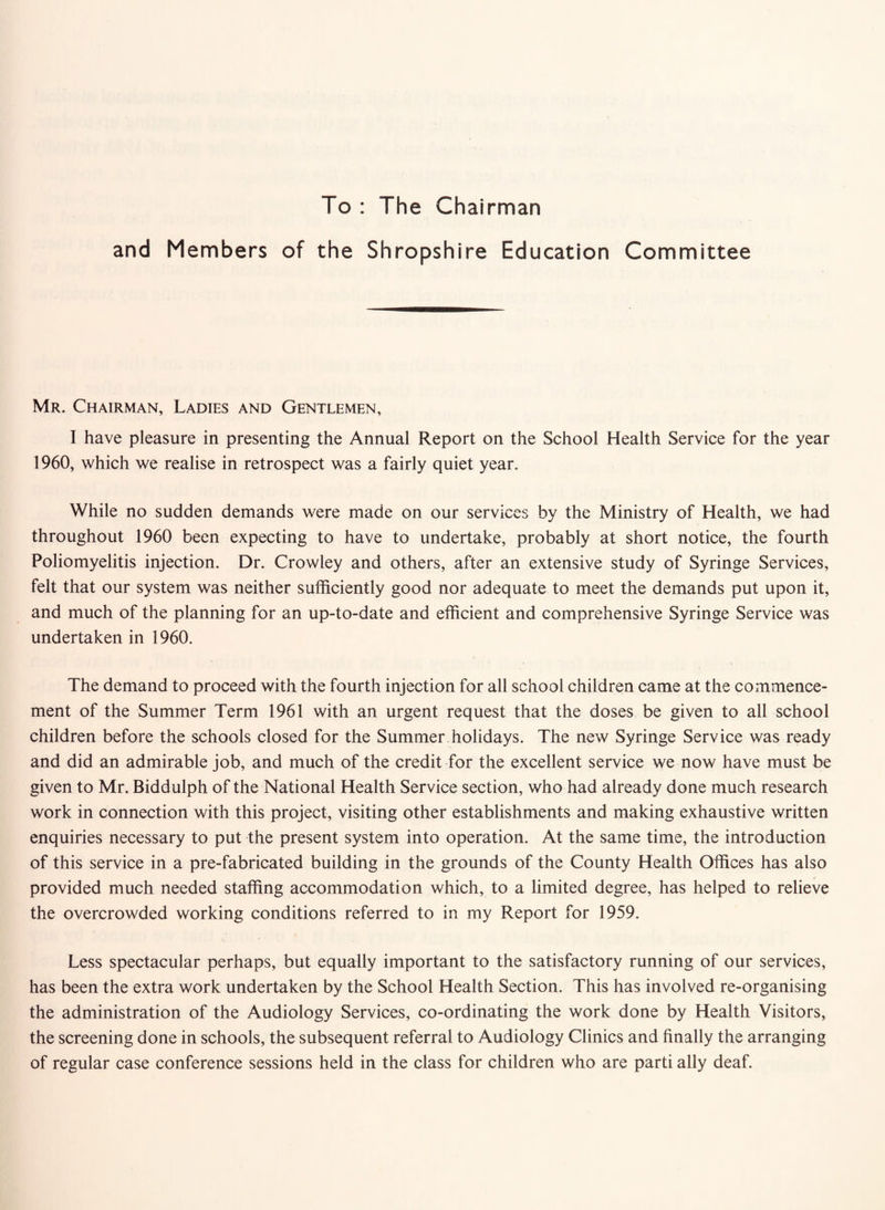 To : The Chairman and Members of the Shropshire Education Committee Mr. Chairman, Ladies and Gentlemen, I have pleasure in presenting the Annual Report on the School Health Service for the year 1960, which we realise in retrospect was a fairly quiet year. While no sudden demands were made on our services by the Ministry of Health, we had throughout 1960 been expecting to have to undertake, probably at short notice, the fourth Poliomyelitis injection. Dr. Crowley and others, after an extensive study of Syringe Services, felt that our system was neither sufficiently good nor adequate to meet the demands put upon it, and much of the planning for an up-to-date and efficient and comprehensive Syringe Service was undertaken in 1960. The demand to proceed with the fourth injection for all school children came at the commence¬ ment of the Summer Term 1961 with an urgent request that the doses be given to all school children before the schools closed for the Summer holidays. The new Syringe Service was ready and did an admirable job, and much of the credit for the excellent service we now have must be given to Mr. Biddulph of the National Health Service section, who had already done much research work in connection with this project, visiting other establishments and making exhaustive written enquiries necessary to put the present system into operation. At the same time, the introduction of this service in a pre-fabricated building in the grounds of the County Health Offices has also provided much needed staffing accommodation which, to a limited degree, has helped to relieve the overcrowded working conditions referred to in my Report for 1959. Less spectacular perhaps, but equally important to the satisfactory running of our services, has been the extra work undertaken by the School Health Section. This has involved re-organising the administration of the Audiology Services, co-ordinating the work done by Health Visitors, the screening done in schools, the subsequent referral to Audiology Clinics and finally the arranging of regular case conference sessions held in the class for children who are parti ally deaf.