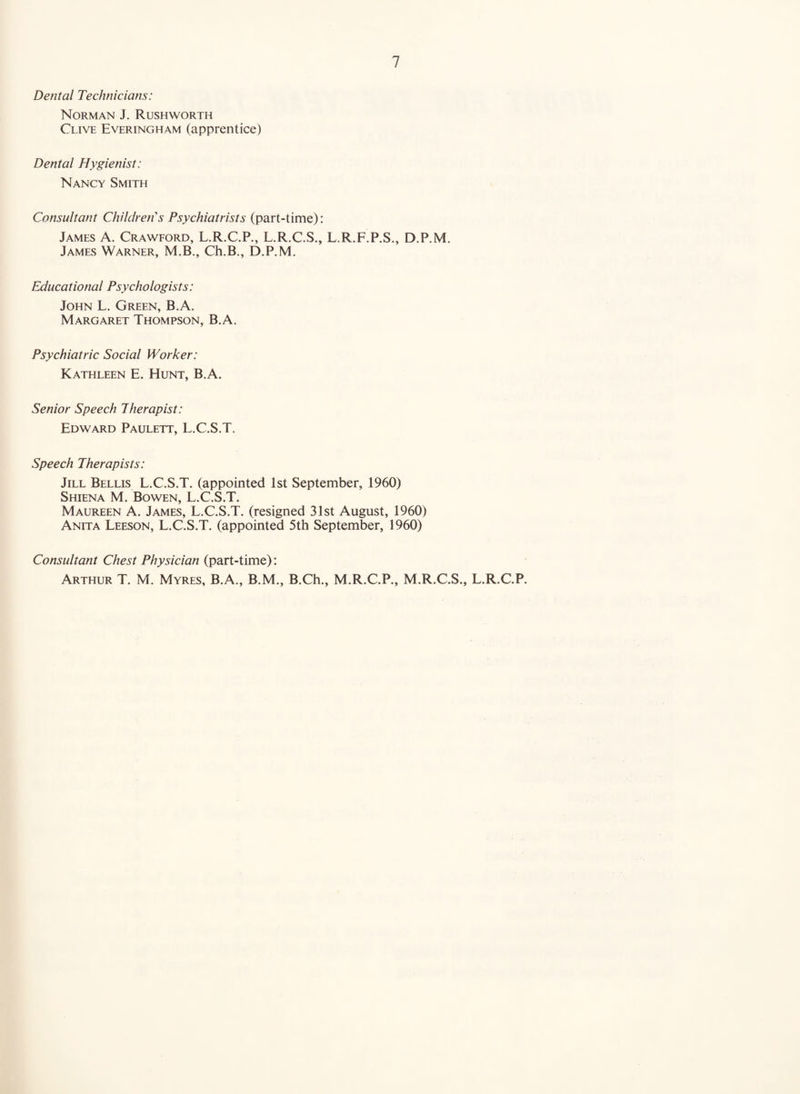 Dental Technicians: Norman J. Rushworth Clive Everingham (apprentice) Dental Hygienist: Nancy Smith Consultant Children''s Psychiatrists (part-time): James A. Crawford, L.R.C.P., L.R.C.S., L.R.F.P.S., D.P.M. James Warner, M.B., Ch.B., D.P.M. Educational Psychologists: John L. Green, B.A. Margaret Thompson, B.A. Psychiatric Social Worker: Kathleen E. Hunt, B.A. Senior Speech Therapist: Edward Paulett, L.C.S.T. Speech Therapists: Jill Bellis L.C.S.T. (appointed 1st September, 1960) Shiena M. Bowen, L.C.S.T. Maureen A. James, L.C.S.T. (resigned 31st August, 1960) Anita Leeson, L.C.S.T. (appointed 5th September, 1960) Consultant Chest Physician (part-time): Arthur T. M. Myres, B.A., B.M., B.Ch., M.R.C.P., M.R.C.S., L.R.C.P.