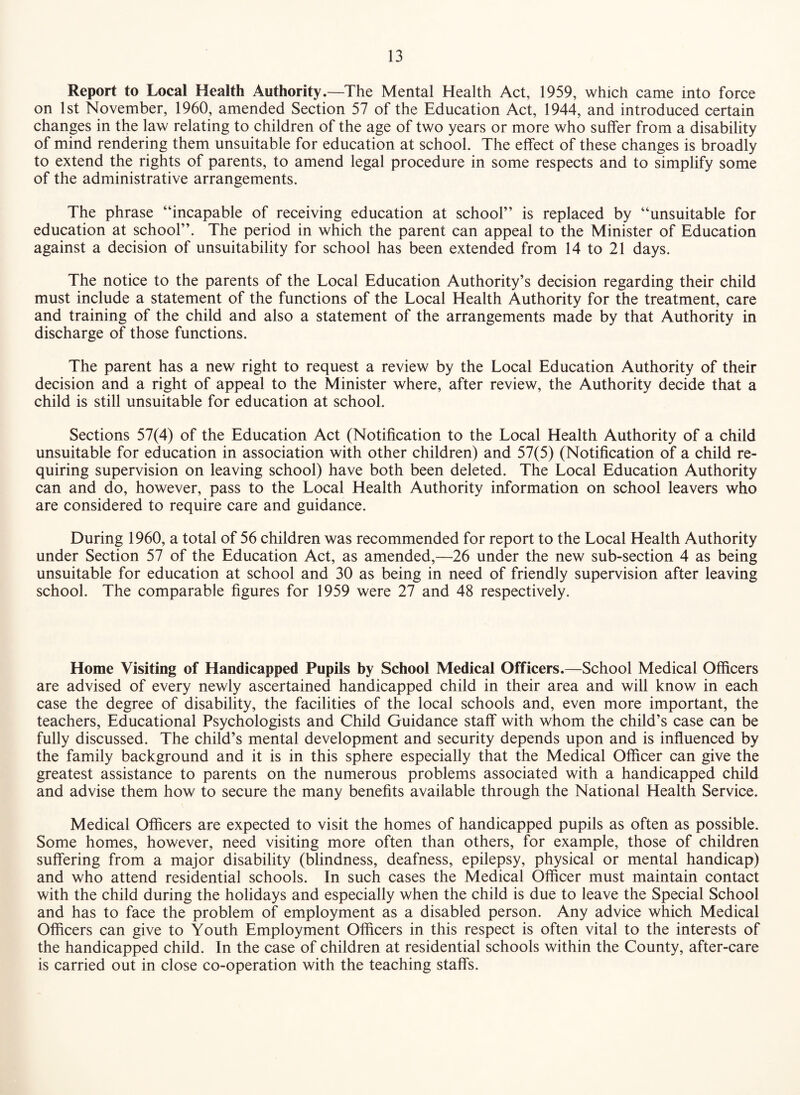 Report to Local Health Authority.—The Mental Health Act, 1959, which came into force on 1st November, 1960, amended Section 57 of the Education Act, 1944, and introduced certain changes in the law relating to children of the age of two years or more who suffer from a disability of mind rendering them unsuitable for education at school. The effect of these changes is broadly to extend the rights of parents, to amend legal procedure in some respects and to simplify some of the administrative arrangements. The phrase “incapable of receiving education at school” is replaced by “unsuitable for education at school”. The period in which the parent can appeal to the Minister of Education against a decision of unsuitability for school has been extended from 14 to 21 days. The notice to the parents of the Local Education Authority’s decision regarding their child must include a statement of the functions of the Local Health Authority for the treatment, care and training of the child and also a statement of the arrangements made by that Authority in discharge of those functions. The parent has a new right to request a review by the Local Education Authority of their decision and a right of appeal to the Minister where, after review, the Authority decide that a child is still unsuitable for education at school. Sections 57(4) of the Education Act (Notification to the Local Health Authority of a child unsuitable for education in association with other children) and 57(5) (Notification of a child re¬ quiring supervision on leaving school) have both been deleted. The Local Education Authority can and do, however, pass to the Local Health Authority information on school leavers who are considered to require care and guidance. During 1960, a total of 56 children was recommended for report to the Local Health Authority under Section 57 of the Education Act, as amended,—26 under the new sub-section 4 as being unsuitable for education at school and 30 as being in need of friendly supervision after leaving school. The comparable figures for 1959 were 27 and 48 respectively. Home Visiting of Handicapped Pupils by School Medical Officers.—School Medical Officers are advised of every newly ascertained handicapped child in their area and will know in each case the degree of disability, the facilities of the local schools and, even more important, the teachers. Educational Psychologists and Child Guidance staff with whom the child’s case can be fully discussed. The child’s mental development and security depends upon and is influenced by the family background and it is in this sphere especially that the Medical Officer can give the greatest assistance to parents on the numerous problems associated with a handicapped child and advise them how to secure the many benefits available through the National Health Service. Medical Officers are expected to visit the homes of handicapped pupils as often as possible. Some homes, however, need visiting more often than others, for example, those of children suffering from a major disability (blindness, deafness, epilepsy, physical or mental handicap) and who attend residential schools. In such cases the Medical Officer must maintain contact with the child during the holidays and especially when the child is due to leave the Special School and has to face the problem of employment as a disabled person. Any advice which Medical Officers can give to Youth Employment Officers in this respect is often vital to the interests of the handicapped child. In the case of children at residential schools within the County, after-care is carried out in close co-operation with the teaching staffs.