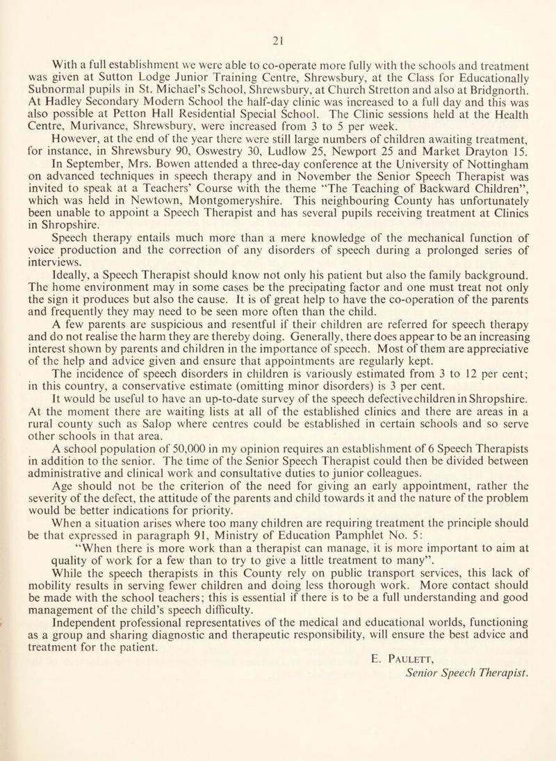 With a full establishment we were able to co-operate more fully with the schools and treatment was given at Sutton Lodge Junior Training Centre, Shrewsbury, at the Class for Educationally Subnormal pupils in St. Michael’s School, Shrewsbury, at Church Stretton and also at Bridgnorth. At Hadley Secondary Modern School the half-day clinic was increased to a full day and this was also possible at Petton Hall Residential Special School. The Clinic sessions held at the Health Centre, Murivance, Shrewsbury, were increased from 3 to 5 per week. However, at the end of the year there were still large numbers of children awaiting treatment, for instance, in Shrewsbury 90, Oswestry 30, Ludlow 25, Newport 25 and Market Drayton 15. In September, Mrs. Bowen attended a three-day conference at the University of Nottingham on advanced techniques in speech therapy and in November the Senior Speech Therapist was invited to speak at a Teachers’ Course with the theme “The Teaching of Backward Children”, which was held in Newtown, Montgomeryshire. This neighbouring County has unfortunately been unable to appoint a Speech Therapist and has several pupils receiving treatment at Clinics in Shropshire. Speech therapy entails much more than a mere knowledge of the mechanical function of voice production and the correction of any disorders of speech during a prolonged series of interviews. Ideally, a Speech Therapist should know not only his patient but also the family background. The home environment may in some cases be the precipating factor and one must treat not only the sign it produces but also the cause. It is of great help to have the co-operation of the parents and frequently they may need to be seen more often than the child. A few parents are suspicious and resentful if their children are referred for speech therapy and do not realise the harm they are thereby doing. Generally, there does appear to be an increasing interest shown by parents and children in the importance of speech. Most of them are appreciative of the help and advice given and ensure that appointments are regularly kept. The incidence of speech disorders in children is variously estimated from 3 to 12 per cent; in this country, a conservative estimate (omitting minor disorders) is 3 per cent. It would be useful to have an up-to-date survey of the speech defective children in Shropshire. At the moment there are waiting lists at all of the established clinics and there are areas in a rural county such as Salop where centres could be established in certain schools and so serve other schools in that area. A school population of 50,000 in my opinion requires an establishment of 6 Speech Therapists in addition to the senior. The time of the Senior Speech Therapist could then be divided between administrative and clinical work and consultative duties to junior colleagues. Age should not be the criterion of the need for giving an early appointment, rather the severity of the defect, the attitude of the parents and child towards it and the nature of the problem would be better indications for priority. When a situation arises where too many children are requiring treatment the principle should be that expressed in paragraph 91, Ministry of Education Pamphlet No. 5: “When there is more work than a therapist can manage, it is more important to aim at quality of work for a few than to try to give a little treatment to many”. While the speech therapists in this County rely on public transport services, this lack of mobility results in serving fewer children and doing less thorough work. More contact should be made with the school teachers; this is essential if there is to be a full understanding and good management of the child’s speech difficulty. Independent professional representatives of the medical and educational worlds, functioning as a group and sharing diagnostic and therapeutic responsibility, will ensure the best advice and treatment for the patient. E. Paulett, Senior Speech Therapist.