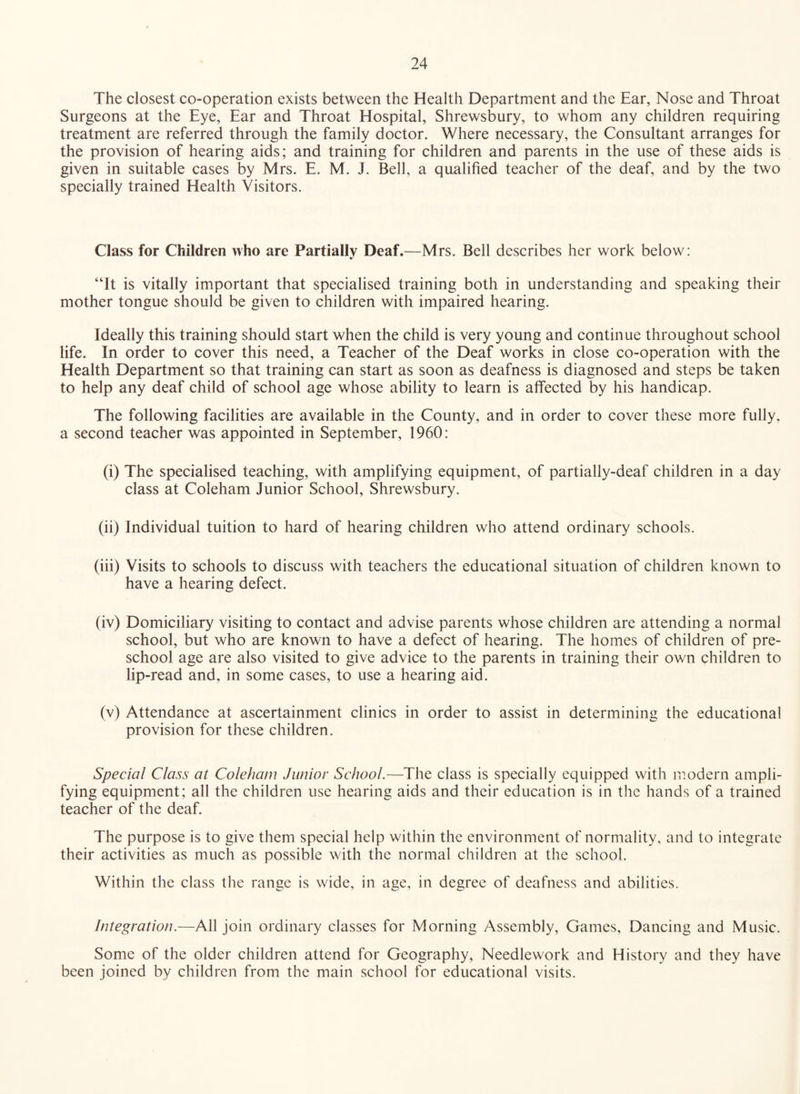The closest co-operation exists between the Health Department and the Ear, Nose and Throat Surgeons at the Eye, Ear and Throat Hospital, Shrewsbury, to whom any children requiring treatment are referred through the family doctor. Where necessary, the Consultant arranges for the provision of hearing aids; and training for children and parents in the use of these aids is given in suitable cases by Mrs. E. M. J. Bell, a qualified teacher of the deaf, and by the two specially trained Health Visitors. Class for Children who are Partially Deaf.—Mrs. Bell describes her work below: “It is vitally important that specialised training both in understanding and speaking their mother tongue should be given to children with impaired hearing. Ideally this training should start when the child is very young and continue throughout school life. In order to cover this need, a Teacher of the Deaf works in close co-operation with the Health Department so that training can start as soon as deafness is diagnosed and steps be taken to help any deaf child of school age whose ability to learn is affected by his handicap. The following facilities are available in the County, and in order to cover these more fully, a seeond teacher was appointed in September, 1960: (i) The specialised teaching, with amplifying equipment, of partially-deaf children in a day class at Coleham Junior School, Shrewsbury. (ii) Individual tuition to hard of hearing children who attend ordinary schools. (iii) Visits to schools to discuss with teachers the educational situation of children known to have a hearing defect. (iv) Domiciliary visiting to contact and advise parents whose children are attending a normal school, but who are known to have a defect of hearing. The homes of children of pre¬ school age are also visited to give advice to the parents in training their own children to lip-read and, in some cases, to use a hearing aid. (v) Attendance at ascertainment clinics in order to assist in determining the educational provision for these children. Special Class at Coleham Junior School.—The class is specially equipped with modern ampli¬ fying equipment; all the children use hearing aids and their education is in the hands of a trained teacher of the deaf. The purpose is to give them special help within the environment of normality, and to integrate their activities as much as possible with the normal children at the school. Within the class the range is wide, in age, in degree of deafness and abilities. Integration.—All join ordinary classes for Morning Assembly, Games, Dancing and Music. Some of the older children attend for Geography, Needlework and History and they have been joined by children from the main school for educational visits.