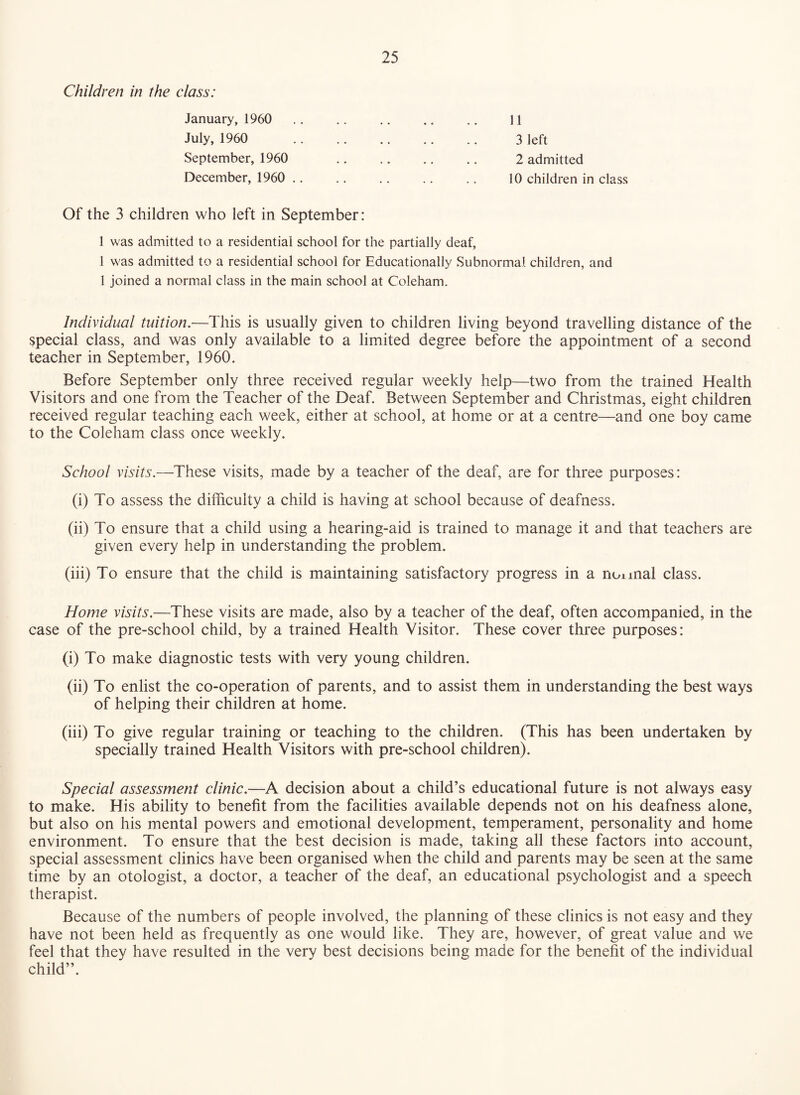 Children in the class: January, 1960 11 July, 1960 3 left September, 1960 2 admitted December, 1960 .. .. .. .. .. 10 children in class Of the 3 children who left in September: 1 was admitted to a residential school for the partially deaf, 1 was admitted to a residential school for Educationally Subnormal children, and 1 joined a normal class in the main school at Coleham. Individual tuition.—This is usually given to children living beyond travelling distance of the special class, and was only available to a limited degree before the appointment of a second teacher in September, 1960. Before September only three received regular weekly help—two from the trained Health Visitors and one from the Teacher of the Deaf. Between September and Christmas, eight children received regular teaching each week, either at school, at home or at a centre—and one boy came to the Coleham class once weekly. School visits.—These visits, made by a teacher of the deaf, are for three purposes: (i) To assess the difficulty a child is having at school because of deafness. (ii) To ensure that a child using a hearing-aid is trained to manage it and that teachers are given every help in understanding the problem. (iii) To ensure that the child is maintaining satisfactory progress in a nonnal class. Home visits.—These visits are made, also by a teacher of the deaf, often accompanied, in the case of the pre-school child, by a trained Health Visitor. These cover three purposes: (i) To make diagnostic tests with very young children. (ii) To enlist the co-operation of parents, and to assist them in understanding the best ways of helping their children at home. (iii) To give regular training or teaching to the children. (This has been undertaken by specially trained Health Visitors with pre-school children). Special assessment clinic.—A decision about a child’s educational future is not always easy to make. His ability to benefit from the facilities available depends not on his deafness alone, but also on his mental powers and emotional development, temperament, personality and home environment. To ensure that the best decision is made, taking all these factors into account, special assessment clinics have been organised when the child and parents may be seen at the same time by an otologist, a doctor, a teacher of the deaf, an educational psychologist and a speech therapist. Because of the numbers of people involved, the planning of these clinics is not easy and they have not been held as frequently as one would like. They are, however, of great value and we feel that they have resulted in the very best decisions being made for the benefit of the individual child”.
