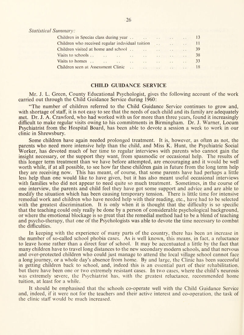 Statistical Summary: Children in Special class during year ,. .. . . .. .. 13 Children who received regular individual tuition .. 11 Children visited at home and school .. .. .. .. .. 39 Visits to schools ,. .. .. .. .. .. .. 38 Visits to homes .. .. .. .. .. .. .. .. 33 Children seen at Assessment Clinic .. .. .. .. 18 CHILD GUIDANCE SERVICE Mr. J. L. Green, County Educational Psychologist, gives the following account of the work carried out through the Child Guidance Service during 1960: “The number of children referred to the Child Guidance Service continues to grow and, with shortage of staff, it is not easy to see that the needs of each child and its family are adequately met. Dr. J. A. Crawford, who had worked with us for more than three years, found it increasingly difficult to make regular visits owing to his commitments in Birmingham. Dr. J. Warner, Locum Psychiatrist from the Hospital Board, has been able to devote a session a week to work in our clinic in Shrewsbury. Some children have again needed prolonged treatment. It is, however, as often as not, the parents who need more intensive help than the child, and Miss K. Hunt, the Psychiatric Social Worker, has devoted much of her time to regular interviews with parents who cannot gain the insight necessary, or the support they want, from spasmodic or occasional help. The results of this longer term treatment than we have before attempted, are encouraging and it would be well worth while, if at all possible, to see how far these children gain in future from the long term help they are receiving now. This has meant, of course, that some parents have had perhaps a little less help than one would like to have given, but it has also meant useful occasional interviews with families who did not appear to need quite so much treatment. Sometimes, in the course of one interview, the parents and child feel they have got some support and advice and are able to modify the situation which has been causing temporary tension. There is little time for intensive remedial work and children who have needed help with their reading, etc., have had to be selected with the greatest discrimination. It is only when it is thought that the difficulty is so specific that the teaching could only really be done by a person of considerable psychological background, or where the emotional blockage is so great that the remedial method had to be a blend of teaching and psycho-therapy, that one of the Psychologists was able to devote the time necessary to combat the difficulties. In keeping with the experience of many parts of the country, there has been an increase in the number of so-called school phobia cases. As is well known, this means, in fact, a reluctance to leave home rather than a direct fear of school. It may be accentuated a little by the fact that many children have to travel long distances to the new secondary modern schools, and that nervous and over-protected children who could just manage to attend the local village school cannot face a long journey, or a whole day’s absence from home. By and large, the Clinic has been successful in getting children back to school, and, indeed this is an essential part of their rehabilitation, but there have been one or two extremely resistant cases. In two cases, where the child’s neurosis was extremely severe, the Psychiatrist has, with the greatest reluctance, recommended home tuition, at least for a while. It should be emphasised that the schools co-operate well with the Child Guidance Service and, indeed, if it were not for the teachers and their active interest and co-operation, the task of the clinic staff would be much increased.