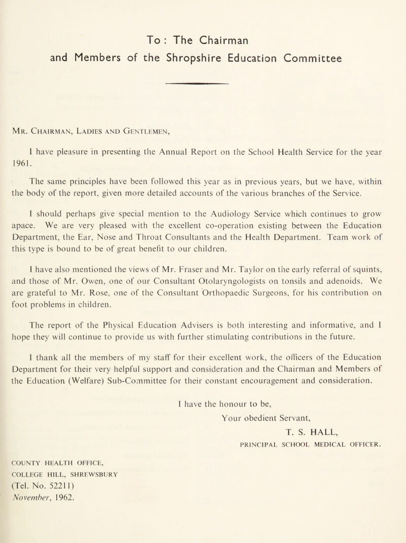 To : The Chairman and Members of the Shropshire Education Committee Mr. Chairman, Ladies and Gentlemen, l have pleasure in presenting the Annual Report on the School Health Service for the year 1961. The same principles have been followed this year as in previous years, but we have, within the body of the report, given more detailed accounts of the various branches of the Service. I should perhaps give special mention to the Audiology Service which continues to grow apace. We are very pleased with the excellent co-operation existing between the Education Department, the Ear, Nose and Throat Consultants and the Health Department. Team work of this type is bound to be of great benefit to our children. I have also mentioned the views of Mr. Fraser and Mr. Taylor on the early referral of squints, and those of Mr. Owen, one of our Consultant Otolaryngologists on tonsils and adenoids. We are grateful to Mr. Rose, one of the Consultant Orthopaedic Surgeons, for his contribution on foot problems in children. The report of the Physical Education Advisers is both interesting and informative, and I hope they will continue to provide us with further stimulating contributions in the future. 1 thank all the members of my staff for their excellent work, the officers of the Education Department for their very helpful support and consideration and the Chairman and Members of the Education (Welfare) Sub-Committee for their constant encouragement and consideration. I have the honour to be. Your obedient Servant, T. S. HALL, PRINCIPAL SCHOOL MEDICAL OFFICER. COUNTY HEALTH OFFICE, COLLEGE HILL, SHREWSBURY (Tel. No. 52211) November, 1962.