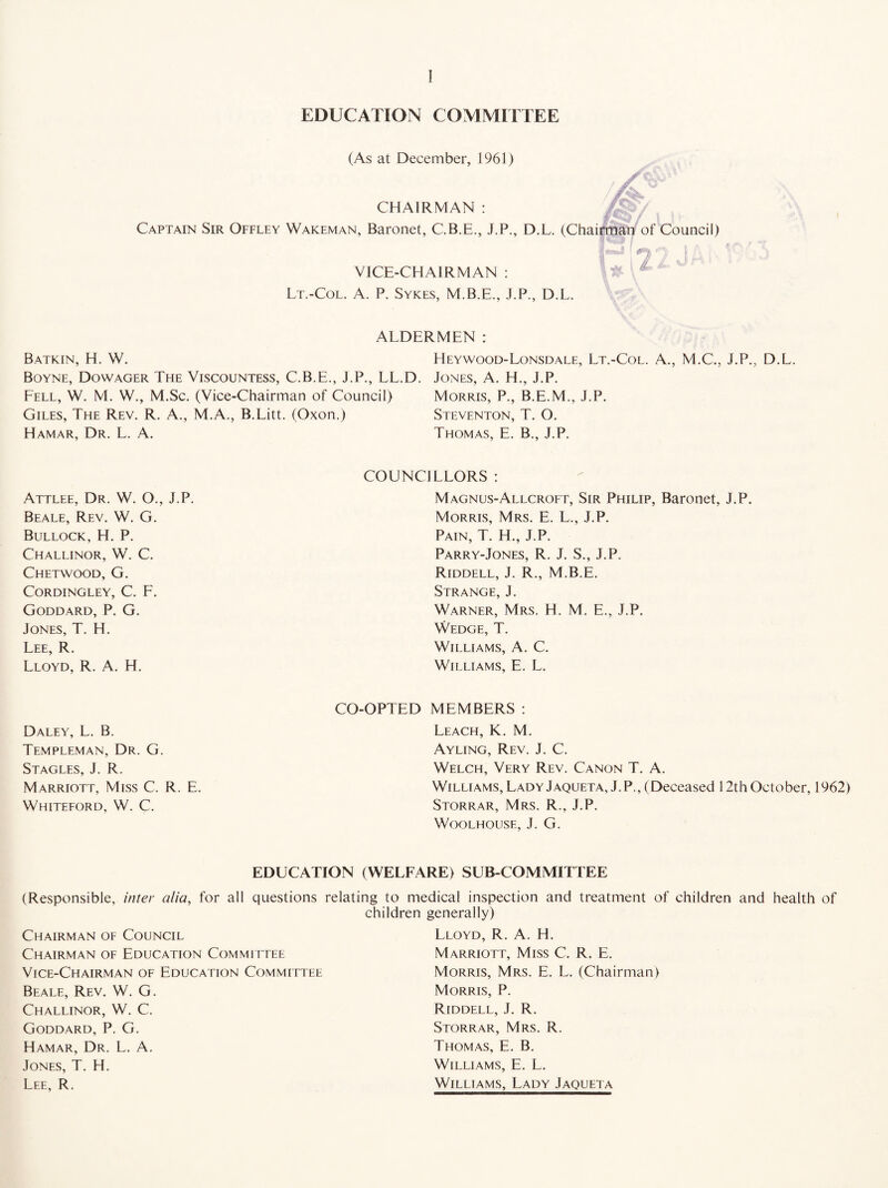 EDUCATION COMMITTEE (As at December, 1961) CHAIRMAN : Captain Sir Offley Wakeman, Baronet, C.B.E., J.P., D.L. (Chai VICE-CHAIRMAN : Lt.-Col. A. P. Sykes, M.B.E., J.P., D.L. ALDERMEN : Batkin, H. W. Heywood-Lonsdale, Lt.-Col. A., M.C., J.P., D.L. Boyne, Dowager The Viscountess, C.B.E., J.P., LL.D. Jones, A. H., J.P. Fell, W. M. W., M.Sc. (Vice-Chairman of Council) Morris, P., B.E.M., J.P. Giles, The Rev. R. A., M.A., B.Litt. (Oxon.) Steventon, T. O. Hamar, Dr. L. A. Thomas, E. B., J.P. COUNCILLORS : Attlee, Dr. W. O., J.P. Beale, Rev. W. G. Bullock, H. P. Challinor, W. C. Chetwood, G. Cordingley, C. F. Goddard, P. G. Jones, T. H. Lee, R. Lloyd, R. A. H. CO-OPTED Daley, L. B. Templeman, Dr. G. Stagles, J. R. Marriott, Miss C. R. E. Whiteford, W. C. Magnus-Allcroft, Sir Philip, Baronet, J.P. Morris, Mrs. E. L., J.P. Pain, T. H., J.P. Parry-Jones, R. J. S., J.P. Riddell, J. R., M.B.E. Strange, J. Warner, Mrs. H. M. E., J.P. Wedge, T. Williams, A. C. Williams, E. L. MEMBERS : Leach, K. M. Ayling, Rev. J. C. Welch, Very Rev. Canon T. A. Williams, Lady Jaqueta, J.P., (Deceased 12th October, 1962) Storrar, Mrs. R., J.P. WOOLHOUSE, J. G. EDUCATION (WELFARE) SUB-COMMITTEE (Responsible, inter alia, for all questions relating to medical inspection and treatment of children and health of children generally) Chairman of Council Chairman of Education Committee Vice-Chairman of Education Committee Beale, Rev. W. G. Challinor, W. C. Goddard, P. G. Hamar, Dr. L. A. Jones, T. H. Lee, R. Lloyd, R. A. H. Marriott, Miss C. R. E. Morris, Mrs. E. L. (Chairman) Morris, P. Riddell, J. R. Storrar, Mrs. R. Thomas, E. B. Williams, E. L. Williams, Lady Jaqueta