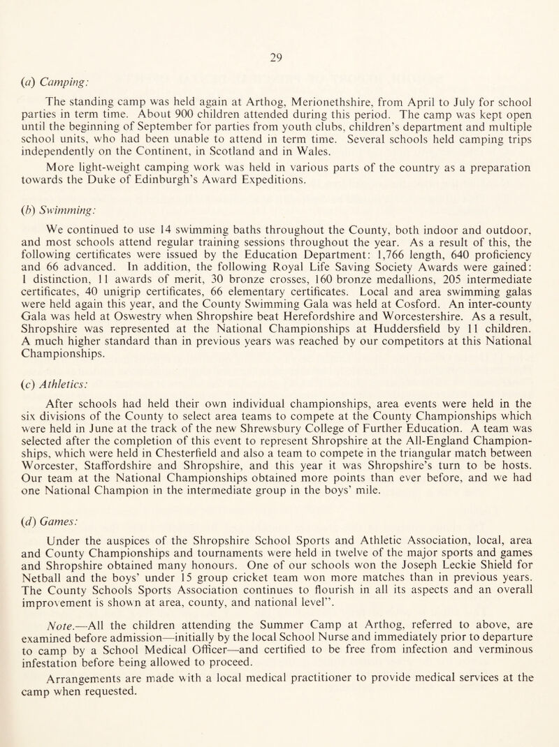 (a) Camping: The standing camp was held again at Arthog, Merionethshire, from April to July for school parties in term time. About 900 children attended during this period. The camp was kept open until the beginning of September for parties from youth clubs, children’s department and multiple school units, who had been unable to attend in term time. Several schools held camping trips independently on the Continent, in Scotland and in Wales. More light-weight camping work was held in various parts of the country as a preparation towards the Duke of Edinburgh’s Award Expeditions. (b) Swimming: We continued to use 14 swimming baths throughout the County, both indoor and outdoor, and most schools attend regular training sessions throughout the year. As a result of this, the following certificates were issued by the Education Department: 1,766 length, 640 proficiency and 66 advanced. In addition, the following Royal Life Saving Society Awards were gained: 1 distinction, 11 awards of merit, 30 bronze crosses, 160 bronze medallions, 205 intermediate certificates, 40 unigrip certificates, 66 elementary certificates. Local and area swimming galas were held again this year, and the County Swimming Gala was held at Cosford. An inter-county Gala was held at Oswestry when Shropshire beat Herefordshire and Worcestershire. As a result, Shropshire was represented at the National Championships at Huddersfield by 11 children. A much higher standard than in previous years was reached by our competitors at this National Championships. (c) Athletics: After schools had held their own individual championships, area events were held in the six divisions of the County to select area teams to compete at the County Championships which were held in June at the track of the new Shrewsbury College of Further Education. A team was selected after the completion of this event to represent Shropshire at the All-England Champion¬ ships, which were held in Chesterfield and also a team to compete in the triangular match between Worcester, Staffordshire and Shropshire, and this year it was Shropshire’s turn to be hosts. Our team at the National Championships obtained more points than ever before, and we had one National Champion in the intermediate group in the boys’ mile. (d) Games: Under the auspices of the Shropshire School Sports and Athletic Association, local, area and County Championships and tournaments were held in twelve of the major sports and games and Shropshire obtained many honours. One of our schools won the Joseph Leckie Shield for Netball and the boys’ under 15 group cricket team won more matches than in previous years. The County Schools Sports Association continues to flourish in all its aspects and an overall improvement is shown at area, county, and national level”. Note.—All the children attending the Summer Camp at Arthog, referred to above, are examined before admission—initially by the local School Nurse and immediately prior to departure to camp by a School Medical Officer—and certified to be free from infection and verminous infestation before being allowed to proceed. Arrangements are made with a local medical practitioner to provide medical services at the camp when requested.