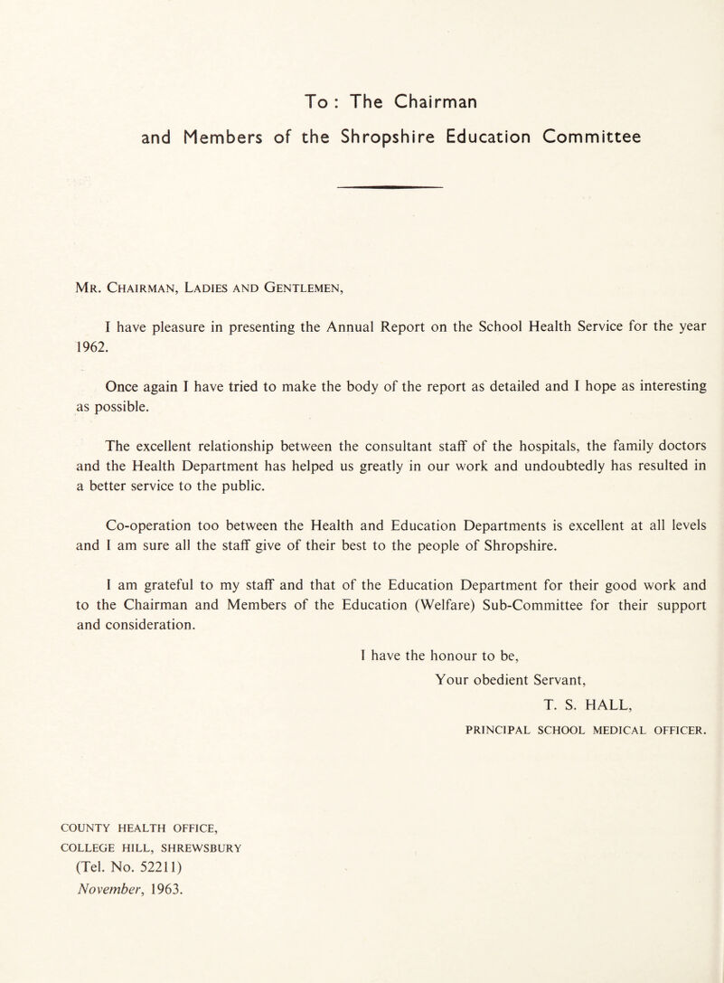 To : The Chairman and Members of the Shropshire Education Committee Mr. Chairman, Ladies and Gentlemen, I have pleasure in presenting the Annual Report on the School Health Service for the year 1962. Once again I have tried to make the body of the report as detailed and I hope as interesting as possible. The excellent relationship between the consultant staff of the hospitals, the family doctors and the Health Department has helped us greatly in our work and undoubtedly has resulted in a better service to the public. Co-operation too between the Health and Education Departments is excellent at all levels and l am sure all the staff give of their best to the people of Shropshire. I am grateful to my staff and that of the Education Department for their good work and to the Chairman and Members of the Education (Welfare) Sub-Committee for their support and consideration. T have the honour to be, Your obedient Servant, T. S. HALL, PRINCIPAL SCHOOL MEDICAL OFFICER. COUNTY HEALTH OFFICE, COLLEGE HILL, SHREWSBURY (Tel. No. 52211) November, 1963.