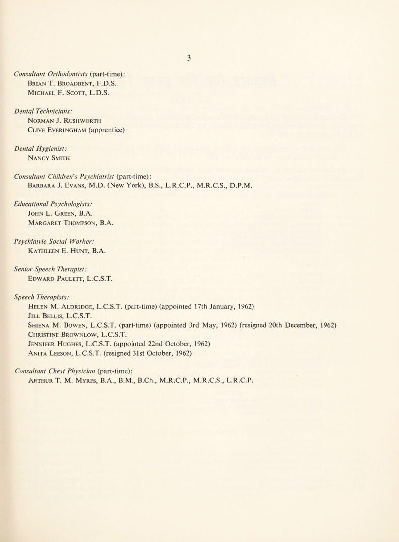 Consultant Orthodontists (part-time): Brian T. Broadbent, F.D.S. Michael F. Scott, L.D.S. Dental Technicians: Norman J. Rushworth Clive Everingham (apprentice) Dental Hygienist: Nancy Smith Consultant Children's Psychiatrist (part-time): Barbara J. Evans, M.D. (New York), B.S., L.R.C.P., M.R.C.S., D.P.M. Educational Psychologists: John L. Green, B.A. Margaret Thompson, B.A. Psychiatric Social Worker: Kathleen E. Hunt, B.A. Senior Speech Therapist: Edward Paulett, L.C.S.T. Speech Therapists: Helen M. Aldridge, L.C.S.T. (part-time) (appointed 17th January, 1962) Jill Bellis, L.C.S.T. Shiena M. Bowen, L.C.S.T. (part-time) (appointed 3rd May, 1962) (resigned 20th December, 1962) Christine Brownlow, L.C.S.T. Jennifer Hughes, L.C.S.T. (appointed 22nd October, 1962) Anita Leeson, L.C.S.T. (resigned 31st October, 1962) Consultant Chest Physician (part-time): Arthur T. M. Myrfs, B.A., B.M., B.Ch., M.R.C.P., M.R.C.S., L.R.C.P.