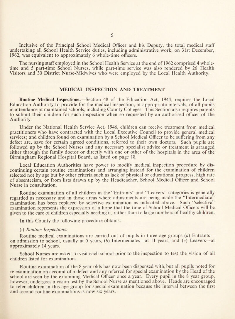 Inclusive of the Principal School Medical Officer and his Deputy, the total medical staff undertaking all School Health Service duties, including administrative work, on 31st December, 1962, was equivalent to approximately 6 whole-time officers. The nursing staff employed in the School Health Service at the end of 1962 comprised 4 whole¬ time and 5 part-time School Nurses, while part-time service was also rendered by 26 Health Visitors and 30 District Nurse-Midwives who were employed by the Local Health Authority. MEDICAL INSPECTION AND TREATMENT Routine Medical Inspections.—Section 48 of the Education Act, 1944, requires the Local Education Authority to provide for the medical inspection, at appropriate intervals, of all pupils in attendance at maintained schools, including County Colleges. This Section also requires parents to submit their children for such inspection when so requested by an authorised officer of the Authority. Under the National Health Service Act, 1946, children can receive treatment from medical practitioners who have contracted with the Local Executive Council to provide general medical services; and children found on examination by a School Medical Officer to be suffering from any defect are, save for certain agreed conditions, referred to their own doctors. Such pupils are followed up by the School Nurses and any necessary specialist advice or treatment is arranged either through the family doctor or directly with one or other of the hospitals in the area of the Birmingham Regional Hospital Board, as listed on page 18. Local Education Authorities have power to modify medical inspection procedure by dis¬ continuing certain routine examinations and arranging instead for the examination of children selected not by age but by other criteria such as lack of physical or educational progress, high rate of absenteeism, or from lists drawn up by the Headteacher, School Medical Officer and School Nurse in consultation. Routine examination of all children in the “Entrants” and “Leavers” categories is generally regarded as necessary and in those areas where adjustments are being made the “Intermediate” examination has been replaced by selective examination as indicated above. Such “selective” examination represents the expression of a hope that the time of School Medical Officers will be given to the care of children especially needing it, rather than to large numbers of healthy children. In this County the following procedure obtains: (i) Routine Inspections: Routine medical examinations are carried out of pupils in three age groups {a) Entrants— on admission to school, usually at 5 years, (b) Intermediates—at 11 years, and (c) Leavers—at approximately 14 years. School Nurses are asked to visit each school prior to the inspection to test the vision of all children listed for examination. Routine examination of the 8 year olds has now been dispensed with, but all pupils noted for re-examination on account of a defect and any referred for special examination by the Head of the school are seen by the examining Medical Officer once a year. Every pupil in the 8 year group, however, undergoes a vision test by the School Nurse as mentioned above. Heads are encouraged to refer children in this age group for special examination because the interval between the first and second routine examinations is now six years.