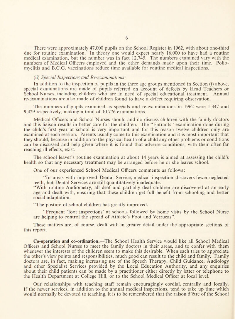 There were approximately 47,000 pupils on the School Register in 1962, with about one-third due for routine examination. In theory one would expect nearly 16,000 to have had a routine medical examination, but the number was in fact 12,745. The numbers examined vary with the numbers of Medical Officers employed and the other demands made upon their time. Polio¬ myelitis and B.C.G. vaccinations reduce time available for routine medical inspections. (ii) Special Inspections and Re-examinations: In addition to the inspection of pupils in the three age groups mentioned in Section (i) above, special examinations are made of pupils referred on account of defects by Head Teachers or School Nurses, including children who are in need of special educational treatment. Annual re-examinations are also made of children found to have a defect requiring observation. The numbers of pupils examined as specials and re-examinations in 1962 were 1,347 and 9,429 respectively, making a total of 10,776 examinations. Medical Officers and School Nurses should and do discuss children with the family doctors and this liaison results in better care for the children. The “Entrants” examination done during the child’s first year at school is very important and for this reason twelve children only are examined at each session. Parents usually come to this examination and it is most important that they should, because in addition to the physical health of a child any other problems or conditions can be discussed and help given where it is found that adverse conditions, with their often far reaching ill effects, exist. The school leaver’s routine examination at about 14 years is aimed at assessing the child’s health so that any necessary treatment may be arranged before he or she leaves school. One of our experienced School Medical Officers comments as follows: “In areas with improved Dental Service, medical inspection discovers fewer neglected teeth, but Dental Services are still quantitatively inadequate. “With routine Audiometry, all deaf and partially deaf children are discovered at an early age and dealt with, ensuring that these children get full benefit from schooling and better social adaptation. “The posture of school children has greatly improved. “Frequent ‘foot inspections’ at schools followed by home visits by the School Nurse are helping to control the spread of Athlete’s Foot and Verrucas”. These matters are, of course, dealt with in greater detail under the appropriate sections of this report. Co-operation and co-ordination.—The School Health Service would like all School Medical Officers and School Nurses to meet the family doctors in their areas, and to confer with them whenever the interests of the children seem to make this desirable. When each tries to appreciate the other’s view points and responsibilities, much good can result to the child and family. Family doctors are, in fact, making increasing use of the Speech Therapy, Child Guidance, Audiology and other Specialist Services provided by the Focal Education Authority, and any enquiries about their child patients can be made by a practitioner either directly by letter or telephone to the Health Department at College Hill, or to the School Medical Officer at local level. Our relationships with teaching staff remain encouragingly cordial, centrally and locally. If the newer services, in addition to the annual medical inspections, tend to take up time which would normally be devoted to teaching, it is to be remembered that the raison d’etre of the School