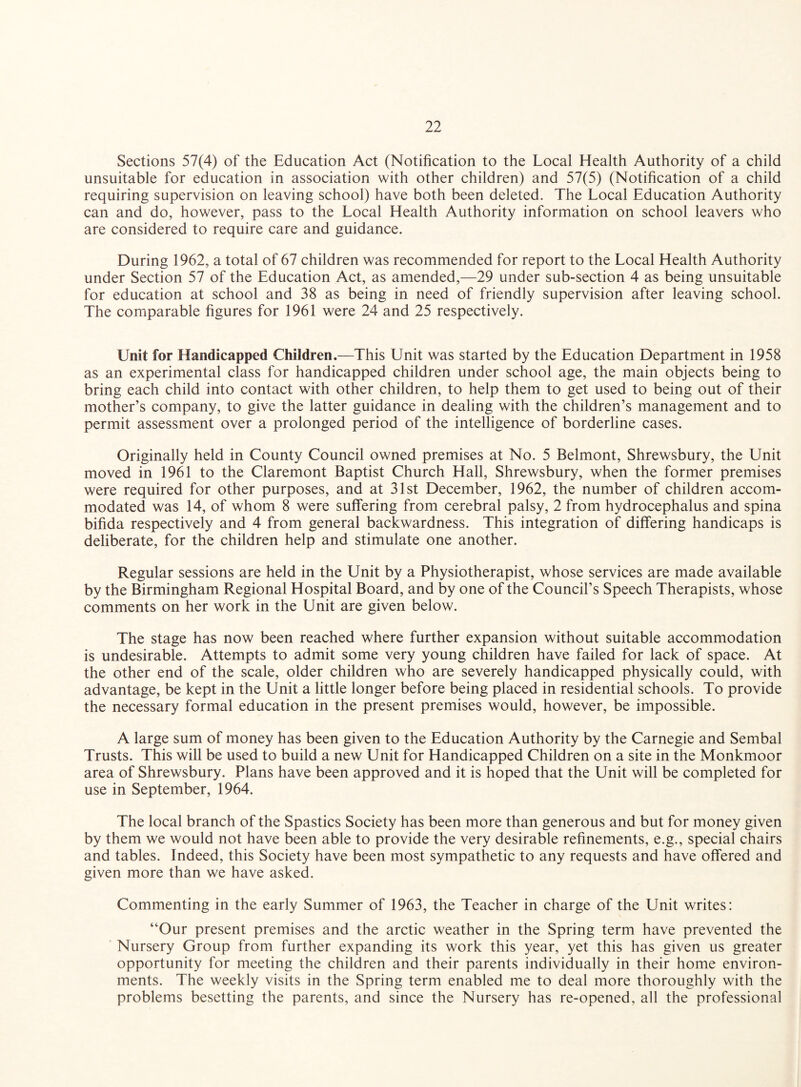 Sections 57(4) of the Education Act (Notification to the Local Health Authority of a child unsuitable for education in association with other children) and 57(5) (Notification of a child requiring supervision on leaving school) have both been deleted. The Local Education Authority can and do, however, pass to the Local Health Authority information on school leavers who are considered to require care and guidance. During 1962, a total of 67 children was recommended for report to the Local Health Authority under Section 57 of the Education Act, as amended,—29 under sub-section 4 as being unsuitable for education at school and 38 as being in need of friendly supervision after leaving school. The comparable figures for 1961 were 24 and 25 respectively. Unit for Handicapped Children.—This Unit was started by the Education Department in 1958 as an experimental class for handicapped children under school age, the main objects being to bring each child into contact with other children, to help them to get used to being out of their mother’s company, to give the latter guidance in dealing with the children’s management and to permit assessment over a prolonged period of the intelligence of borderline cases. Originally held in County Council owned premises at No. 5 Belmont, Shrewsbury, the Unit moved in 1961 to the Claremont Baptist Church Hall, Shrewsbury, when the former premises were required for other purposes, and at 31st December, 1962, the number of children accom¬ modated was 14, of whom 8 were suffering from cerebral palsy, 2 from hydrocephalus and spina bifida respectively and 4 from general backwardness. This integration of differing handicaps is deliberate, for the children help and stimulate one another. Regular sessions are held in the Unit by a Physiotherapist, whose services are made available by the Birmingham Regional Hospital Board, and by one of the Council’s Speech Therapists, whose comments on her work in the Unit are given below. The stage has now been reached where further expansion without suitable accommodation is undesirable. Attempts to admit some very young children have failed for lack of space. At the other end of the scale, older children who are severely handicapped physically could, with advantage, be kept in the Unit a little longer before being placed in residential schools. To provide the necessary formal education in the present premises would, however, be impossible. A large sum of money has been given to the Education Authority by the Carnegie and Sembal Trusts. This will be used to build a new Unit for Handicapped Children on a site in the Monkmoor area of Shrewsbury. Plans have been approved and it is hoped that the Unit will be completed for use in September, 1964. The local branch of the Spastics Society has been more than generous and but for money given by them we would not have been able to provide the very desirable refinements, e.g., special chairs and tables. Indeed, this Society have been most sympathetic to any requests and have offered and given more than we have asked. Commenting in the early Summer of 1963, the Teacher in charge of the Unit writes: “Our present premises and the arctic weather in the Spring term have prevented the Nursery Group from further expanding its work this year, yet this has given us greater opportunity for meeting the children and their parents individually in their home environ¬ ments. The weekly visits in the Spring term enabled me to deal more thoroughly with the problems besetting the parents, and since the Nursery has re-opened, all the professional