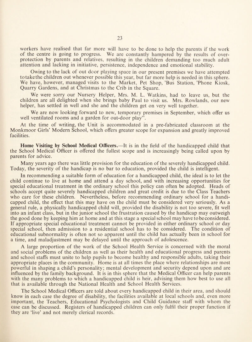 workers have realised that far more will have to be done to help the parents if the work of the centre is going to progress. We are constantly hampered by the results of over¬ protection by parents and relatives, resulting in the children demanding too much adult attention and lacking in initiative, persistence, independence and emotional stability. Owing to the lack of out door playing space in our present premises we have attempted to take the children out whenever possible this year, but far more help is needed in this sphere. We have, however, managed visits to the Market, Pet Shop, ’Bus Station, ’Phone Kiosk, Quarry Gardens, and at Christmas to the Crib in the Square. We were sorry our Nursery Helper, Mrs. M. L. Watkins, had to leave us, but the children are all delighted when she brings baby Paul to visit us. Mrs. Rowlands, our new helper, has settled in well and she and the children get on very well together. We are now looking forward to new, temporary premises in September, which offer us well ventilated rooms and a garden for out-door play”. At the time of writing, the Unit is accommodated in a pre-fabricated classroom at the Monkmoor Girls’ Modern School, which offers greater scope for expansion and greatly improved facilities. Home Visiting by School Medical Officers.—It is in the field of the handicapped child that the School Medical Officer is offered the fullest scope and is increasingly being called upon by parents for advice. Many years ago there was little provision for the education of the severely handicapped child. Today, the severity of the handicap is no bar to education, provided the child is intelligent. In recommending a suitable form of education for a handicapped child, the ideal is to let the child continue to live at home and attend a day school, and with increasing opportunities for special educational treatment in the ordinary school this policy can often be adopted. Heads of schools accept quite severely handicapped children and great credit is due to the Class Teachers who care for these children. Nevertheless, before recommending ordinary school for a handi¬ capped child, the effect that this may have on the child must be considered very seriously. As a general rule, a physically handicapped child will, provided the disability is not too severe, fit well into an infant class, but in the junior school the frustration caused by the handicap may outweigh the good done by keeping him at home and at this stage a special school may have to be considered. If appropriate special educational treatment cannot be provided in either ordinary school or day special school, then admission to a residential school has to be considered. The condition of educational subnormality is often not so apparent until the child has actually been in school for a time, and maladjustment may be delayed until the approach of adolescence. A large proportion of the work of the School Health Service is concerned with the moral and social problems of the children as well as their health and educational progress and parents and school staffs must unite to help pupils to become healthy and responsible adults, taking their appropriate places in the community. Home is at all times the place where relationships are most powerful in shaping a child’s personality; mental development and security depend upon and are influenced by the family background. It is in this sphere that the Medical Officer can help parents with the many problems to which a handicapped child is heir, advising them how best to use all that is available through the National Health and School Health Services. The School Medical Officers are told about every handicapped child in their area, and should know in each case the degree of disability, the facilities available at local schools and, even more important, the Teachers, Educational Psychologists and Child Guidance staff with whom the case can be discussed. Registers of handicapped children can only fulfil their proper function if they are ‘live’ and not merely clerical records.