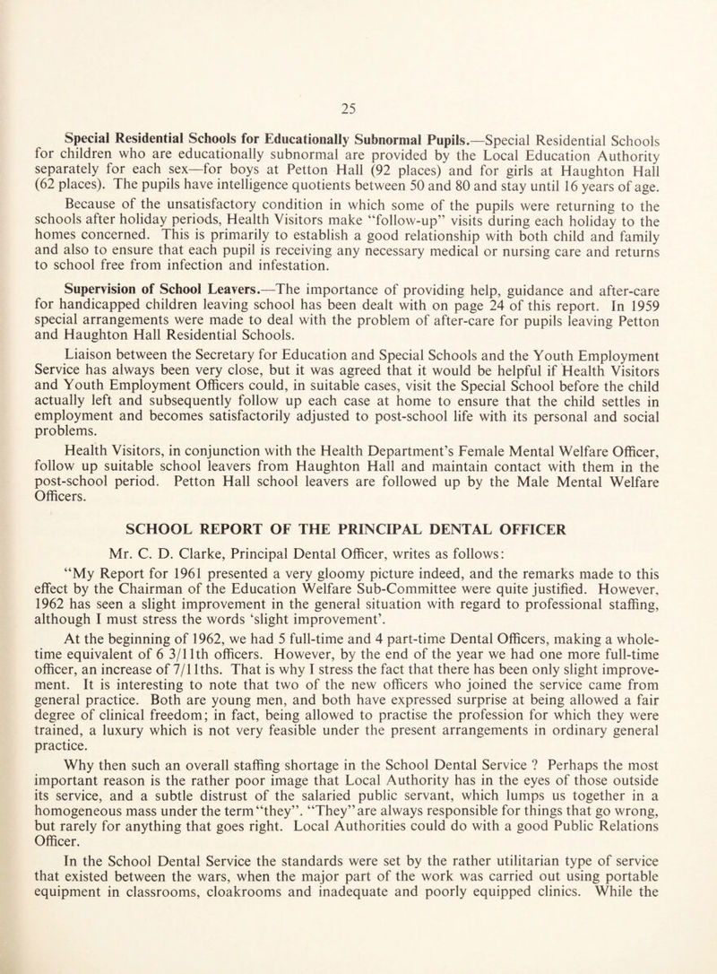 Special Residential Schools for Educationally Subnormal Pupils.—Special Residential Schools for children who are educationally subnormal are provided by the Local Education Authority separately for each sex—for boys at Petton Hall (92 places) and for girls at Haughton Hall (62 places). The pupils have intelligence quotients between 50 and 80 and stay until 16 years of age. Because of the unsatisfactory condition in which some of the pupils were returning to the schools after holiday periods, Health Visitors make “follow-up” visits during each holiday to the homes concerned. This is primarily to establish a good relationship with both child and family and also to ensure that each pupil is receiving any necessary medical or nursing care and returns to school free from infection and infestation. Supervision of School Leavers.—The importance of providing help, guidance and after-care for handicapped children leaving school has been dealt with on page 24 of this report. In 1959 special arrangements were made to deal with the problem of after-care for pupils leaving Petton and Haughton Hall Residential Schools. Liaison between the Secretary for Education and Special Schools and the Youth Employment Service has always been very close, but it was agreed that it would be helpful if Health Visitors and Youth Employment Officers could, in suitable cases, visit the Special School before the child actually left and subsequently follow up each case at home to ensure that the child settles in employment and becomes satisfactorily adjusted to post-school life with its personal and social problems. Health Visitors, in conjunction with the Health Department’s Female Mental Welfare Officer, follow up suitable school leavers from Haughton Hall and maintain contact with them in the post-school period. Petton Hall school leavers are followed up by the Male Mental Welfare Officers. SCHOOL REPORT OF THE PRINCIPAL DENTAL OFFICER Mr. C. D. Clarke, Principal Dental Officer, writes as follows: “My Report for 1961 presented a very gloomy picture indeed, and the remarks made to this effect by the Chairman of the Education Welfare Sub-Committee were quite justified. However, 1962 has seen a slight improvement in the general situation with regard to professional staffing, although I must stress the words ‘slight improvement’. At the beginning of 1962, we had 5 full-time and 4 part-time Dental Officers, making a whole¬ time equivalent of 6 3/11th officers. However, by the end of the year we had one more full-time officer, an increase of 7/1 lths. That is why I stress the fact that there has been only slight improve¬ ment. It is interesting to note that two of the new officers who joined the service came from general practice. Both are young men, and both have expressed surprise at being allowed a fair degree of clinical freedom; in fact, being allowed to practise the profession for which they were trained, a luxury which is not very feasible under the present arrangements in ordinary general practice. Why then such an overall staffing shortage in the School Dental Service ? Perhaps the most important reason is the rather poor image that Local Authority has in the eyes of those outside its service, and a subtle distrust of the salaried public servant, which lumps us together in a homogeneous mass under the term “they”. “They” are always responsible for things that go wrong, but rarely for anything that goes right. Local Authorities could do with a good Public Relations Officer. In the School Dental Service the standards were set by the rather utilitarian type of service that existed between the wars, when the major part of the work was carried out using portable equipment in classrooms, cloakrooms and inadequate and poorly equipped clinics. While the