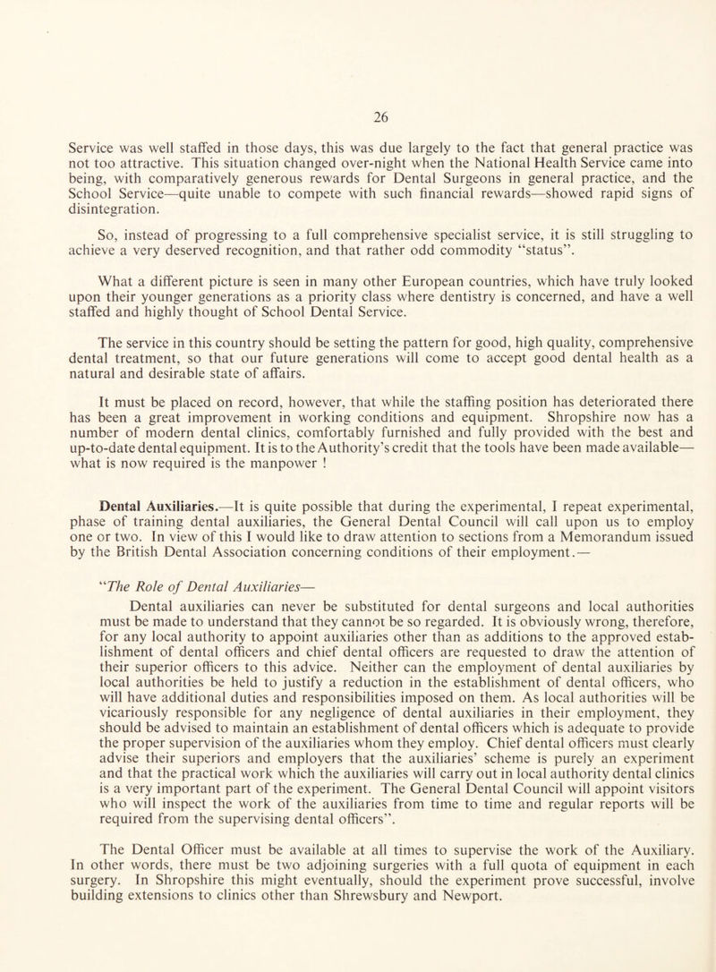 Service was well staffed in those days, this was due largely to the fact that general practice was not too attractive. This situation changed over-night when the National Health Service came into being, with comparatively generous rewards for Dental Surgeons in general practice, and the School Service—quite unable to compete with such financial rewards—showed rapid signs of disintegration. So, instead of progressing to a full comprehensive specialist service, it is still struggling to achieve a very deserved recognition, and that rather odd commodity “status”. What a different picture is seen in many other European countries, which have truly looked upon their younger generations as a priority class where dentistry is concerned, and have a well staffed and highly thought of School Dental Service. The service in this country should be setting the pattern for good, high quality, comprehensive dental treatment, so that our future generations will come to accept good dental health as a natural and desirable state of affairs. It must be placed on record, however, that while the staffing position has deteriorated there has been a great improvement in working conditions and equipment. Shropshire now has a number of modern dental clinics, comfortably furnished and fully provided with the best and up-to-date dental equipment. It is to the Authority’s credit that the tools have been made available— what is now required is the manpower ! Dental Auxiliaries.—It is quite possible that during the experimental, I repeat experimental, phase of training dental auxiliaries, the General Dental Council will call upon us to employ one or two. In view of this I would like to draw attention to sections from a Memorandum issued by the British Dental Association concerning conditions of their employment.— “The Role of Dental Auxiliaries— Dental auxiliaries can never be substituted for dental surgeons and local authorities must be made to understand that they cannot be so regarded. It is obviously wrong, therefore, for any local authority to appoint auxiliaries other than as additions to the approved estab¬ lishment of dental officers and chief dental officers are requested to draw the attention of their superior officers to this advice. Neither can the employment of dental auxiliaries by local authorities be held to justify a reduction in the establishment of dental officers, who will have additional duties and responsibilities imposed on them. As local authorities will be vicariously responsible for any negligence of dental auxiliaries in their employment, they should be advised to maintain an establishment of dental officers which is adequate to provide the proper supervision of the auxiliaries whom they employ. Chief dental officers must clearly advise their superiors and employers that the auxiliaries’ scheme is purely an experiment and that the practical work which the auxiliaries will carry out in local authority dental clinics is a very important part of the experiment. The General Dental Council will appoint visitors who will inspect the work of the auxiliaries from time to time and regular reports will be required from the supervising dental officers”. The Dental Officer must be available at all times to supervise the work of the Auxiliary. In other words, there must be two adjoining surgeries with a full quota of equipment in each surgery. In Shropshire this might eventually, should the experiment prove successful, involve building extensions to clinics other than Shrewsbury and Newport.