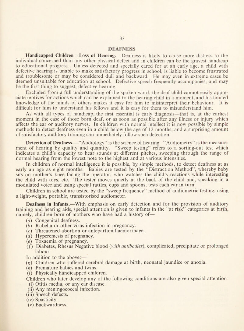 DEAFNESS Handicapped Children : Loss of Hearing.—Deafness is likely to cause more distress to the individual concerned than any other physical defect and in children can be the gravest handicap to educational progress. Unless detected and specially cared for at an early age, a child with defective hearing is unable to make satisfactory progress in school, is liable to become frustrated and troublesome or may be considered dull and backward. He may even in extreme cases be deemed unsuitable for education at school. Defective speech frequently accompanies, and may be the first thing to suggest, defective hearing. Excluded from a full understanding of the spoken word, the deaf child cannot easily appre¬ ciate motives for actions which can be explained to the hearing child in a moment, and his limited knowledge of the minds of others makes it easy for him to misinterpret their behaviour. It is difficult for him to understand his fellows and it is easy for them to misunderstand him. As with all types of handicap, the first essential is early diagnosis—that is, at the earliest moment in the case of those born deaf, or as soon as possible after any illness or injury which affects the ear or auditory nerves. In children with normal intellect it is now possible by simple methods to detect deafness even in a child below the age of 12 months, and a surprising amount of satisfactory auditory training can immediately follow such detection. Detection of Deafness.—“Audiology” is the science of hearing. “Audiometry” is the measure¬ ment of hearing by quality and quantity. “Sweep testing” refers to a sorting-out test which indicates a child’s capacity to hear sounds at different pitches, sweeping through the range of normal hearing from the lowest note to the highest and at various intensities. In children of normal intelligence it is possible, by simple methods, to detect deafness at as early an age as eight months. Babies are tested by the “Distraction Method”, whereby baby sits on mother’s knee facing the operator, who watches the child’s reactions while interesting the child with toys, etc. The tester moves quietly at the back of the child and, speaking in a modulated voice and using special rattles, cups and spoons, tests each ear in turn. Children in school are tested by the “sweep frequency” method of audiometric testing, using a light-weight, portable, transistorised audiometer. Deafness in Infants.—With emphasis on early detection and for the provision of auditory training and hearing aids, special attention is given to infants in the “at risk” categories at birth, namely, children born of mothers who have had a history of— (a) Congenital deafness. (b) Rubella or other virus infection in pregnancy. (c) Threatened abortion or antepartum haemorrhage. (d) Hyperemesis of pregnancy. (e) Toxaemia of pregnancy. (/) Diabetes, Rhesus Negative blood (with antibodies), complicated, precipitate or prolonged labour. In addition to the above:— (g) Children who suffered cerebral damage at birth, neonatal jaundice or anoxia. (/?) Premature babies and twins. (i) Physically handicapped children. Children who later develop any of the following conditions are also given special attention: (i) Otitis media, or any ear disease. (ii) Any meningococcal infection. (iii) Speech defects. (iv) Spasticity. (v) Backwardness.