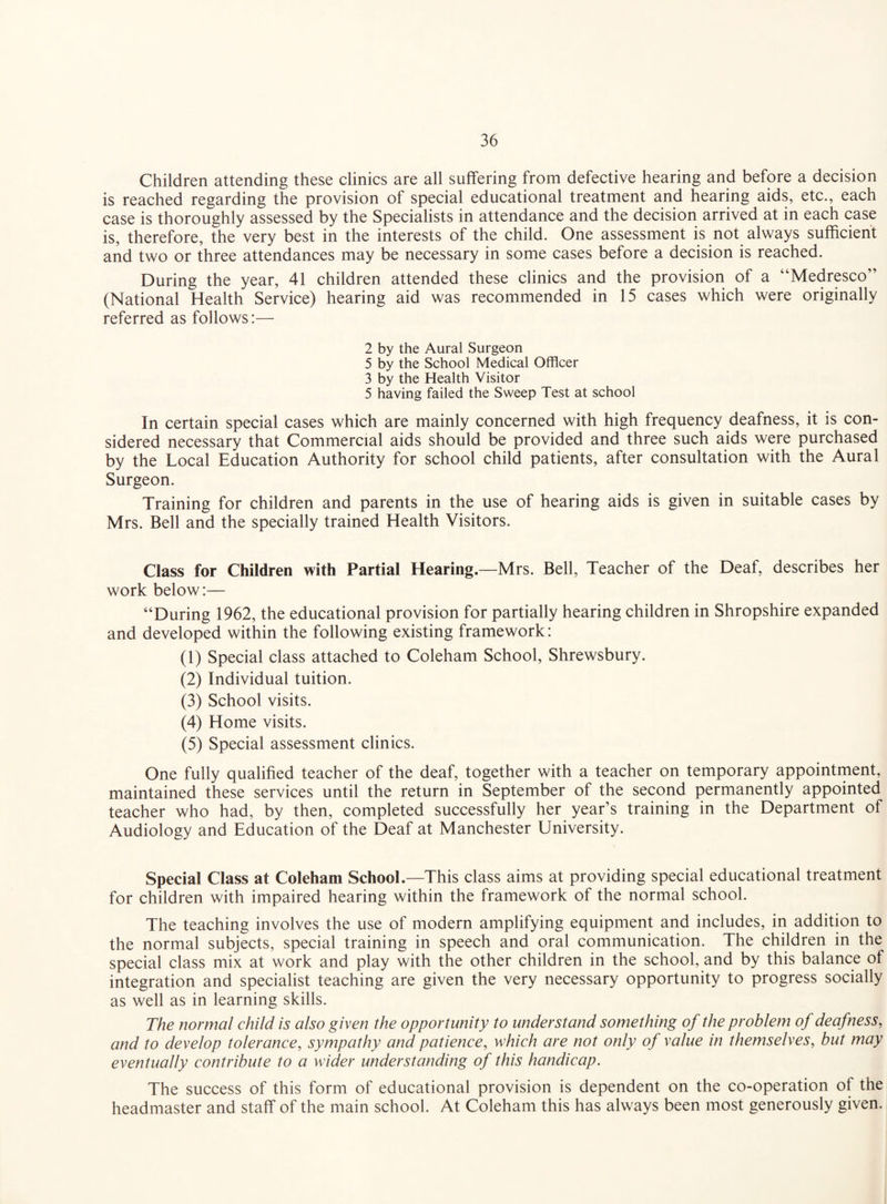 Children attending these clinics are all suffering from defective hearing and before a decision is reached regarding the provision of special educational treatment and hearing aids, etc., each case is thoroughly assessed by the Specialists in attendance and the decision arrived at in each case is, therefore, the very best in the interests of the child. One assessment is not always sufficient and two or three attendances may be necessary in some cases before a decision is reached. During the year, 41 children attended these clinics and the provision of a “Medresco” (National Health Service) hearing aid was recommended in 15 cases which were originally referred as follows:— 2 by the Aural Surgeon 5 by the School Medical Officer 3 by the Health Visitor 5 having failed the Sweep Test at school In certain special cases which are mainly concerned with high frequency deafness, it is con¬ sidered necessary that Commercial aids should be provided and three such aids were purchased by the Local Education Authority for school child patients, after consultation with the Aural Surgeon. Training for children and parents in the use of hearing aids is given in suitable cases by Mrs. Bell and the specially trained Health Visitors. Class for Children with Partial Hearing.—Mrs. Bell, Teacher of the Deaf, describes her work below:— “During 1962, the educational provision for partially hearing children in Shropshire expanded and developed within the following existing framework: (1) Special class attached to Coleham School, Shrewsbury. (2) Individual tuition. (3) School visits. (4) Home visits. (5) Special assessment clinics. One fully qualified teacher of the deaf, together with a teacher on temporary appointment, maintained these services until the return in September of the second permanently appointed teacher who had, by then, completed successfully her year’s training in the Department of Audiology and Education of the Deaf at Manchester University. Special Class at Coleham School.—This class aims at providing special educational treatment for children with impaired hearing within the framework of the normal school. The teaching involves the use of modern amplifying equipment and includes, in addition to the normal subjects, special training in speech and oral communication. The children in the special class mix at work and play with the other children in the school, and by this balance of integration and specialist teaching are given the very necessary opportunity to progress socially as well as in learning skills. The normal child is also given the opportunity to understand something of the problem of deafness, and to develop tolerance, sympathy and patience, which are not only of value in themselves, but may eventually contribute to a wider understanding of this handicap. The success of this form of educational provision is dependent on the co-operation of the headmaster and staff of the main school. At Coleham this has always been most generously given.