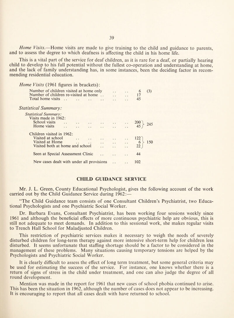 Home Visits.—Home visits are made to give training to the child and guidance to parents, and to assess the degree to which deafness is affecting the child in his home life. This is a vital part of the service for deaf children, as it is rare for a deaf, or partially hearing child to develop to his full potential without the fullest co-operation and understanding at home, and the lack of family understanding has, in some instances, been the deciding factor in recom¬ mending residential education. Home Visits (1961 figures in brackets): Number of children visited at home only .. .. 6 (3) Number of children re-visited at home .. .. .. 17 Total home visits .. .. .. .. .. .. 45 Statistical Summary: Statistical Summary: Visits made in 1962: School visits .. .. .. .. .. .. 200 1 Home visits .. .. .. .. .. .. 45 / Children visited in 1962: Visited at school .. .. .. .. .. 1223 Visited at Home .. .. .. .. .. 6 Visited both at home and school .. .. .. 22 J Seen at Special Assessment Clinic .. .. .. 44 New cases dealt with under all provisions .. .. 102 245 150 CHILD GUIDANCE SERVICE Mr. J. L. Green, County Educational Psychologist, gives the following account of the work carried out by the Child Guidance Service during 1962:— “The Child Guidance team consists of one Consultant Children’s Psychiatrist, two Educa¬ tional Psychologists and one Psychiatric Social Worker. Dr. Barbara Evans, Consultant Psychiatrist, has been working four sessions weekly since 1961 and although the beneficial effects of more continuous psychiatric help are obvious, this is still not adequate to meet demands. In addition to this sessional work, she makes regular visits to Trench Hall School for Maladjusted Children. This restriction of psychiatric services makes it necessary to weigh the needs of severely disturbed children for long-term therapy against more intensive short-term help for children less disturbed. It seems unfortunate that staffing shortage should be a factor to be considered in the management of these problems. Many situations causing temporary tensions are helped by the Psychologists and Psychiatric Social Worker. It is clearly difficult to assess the effect of long term treatment, but some general criteria may be used for estimating the success of the service. For instance, one knows whether there is a return of signs of stress in the child under treatment, and one can also judge the degree of all round development. Mention was made in the report for 1961 that new cases of school phobia continued to arise. This has been the situation in 1962, although the number of cases does not appear to be increasing. It is encouraging to report that all cases dealt with have returned to school.