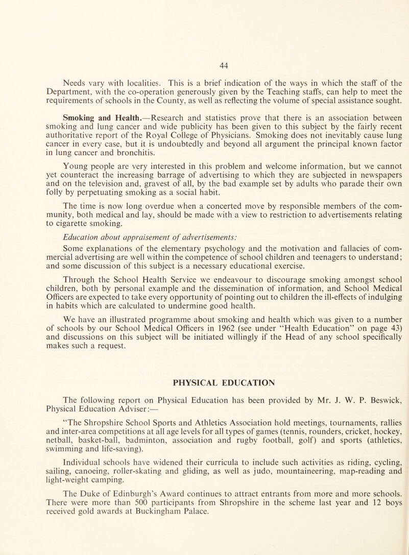 Needs vary with localities. This is a brief indication of the ways in which the staff of the Department, with the co-operation generously given by the Teaching staffs, can help to meet the requirements of schools in the County, as well as reflecting the volume of special assistance sought. Smoking and Health.—Research and statistics prove that there is an association between smoking and lung cancer and wide publicity has been given to this subject by the fairly recent authoritative report of the Royal College of Physicians. Smoking does not inevitably cause lung cancer in every case, but it is undoubtedly and beyond all argument the principal known factor in lung cancer and bronchitis. Young people are very interested in this problem and welcome information, but we cannot yet counteract the increasing barrage of advertising to which they are subjected in newspapers and on the television and, gravest of all, by the bad example set by adults who parade their own folly by perpetuating smoking as a social habit. The time is now long overdue when a concerted move by responsible members of the com¬ munity, both medical and lay, should be made with a view to restriction to advertisements relating to cigarette smoking. Education about appraisement of advertisements: Some explanations of the elementary psychology and the motivation and fallacies of com¬ mercial advertising are well within the competence of school children and teenagers to understand; and some discussion of this subject is a necessary educational exercise. Through the School Health Service we endeavour to discourage smoking amongst school children, both by personal example and the dissemination of information, and School Medical Officers are expected to take every opportunity of pointing out to children the ill-effects of indulging in habits which are calculated to undermine good health. We have an illustrated programme about smoking and health which was given to a number of schools by our School Medical Officers in 1962 (see under “Health Education” on page 43) and discussions on this subject will be initiated willingly if the Head of any school specifically makes such a request. PHYSICAL EDUCATION The following report on Physical Education has been provided by Mr. J. W. P. Beswick, Physical Education Adviser:— “The Shropshire School Sports and Athletics Association hold meetings, tournaments, rallies and inter-area competitions at all age levels for all types of games (tennis, rounders, cricket, hockey, netball, basket-ball, badminton, association and rugby football, golf) and sports (athletics, swimming and life-saving). Individual schools have widened their curricula to include such activities as riding, cycling, sailing, canoeing, roller-skating and gliding, as well as judo, mountaineering, map-reading and light-weight camping. The Duke of Edinburgh’s Award continues to attract entrants from more and more schools. There were more than 500 participants from Shropshire in the scheme last year and 12 boys received gold awards at Buckingham Palace.