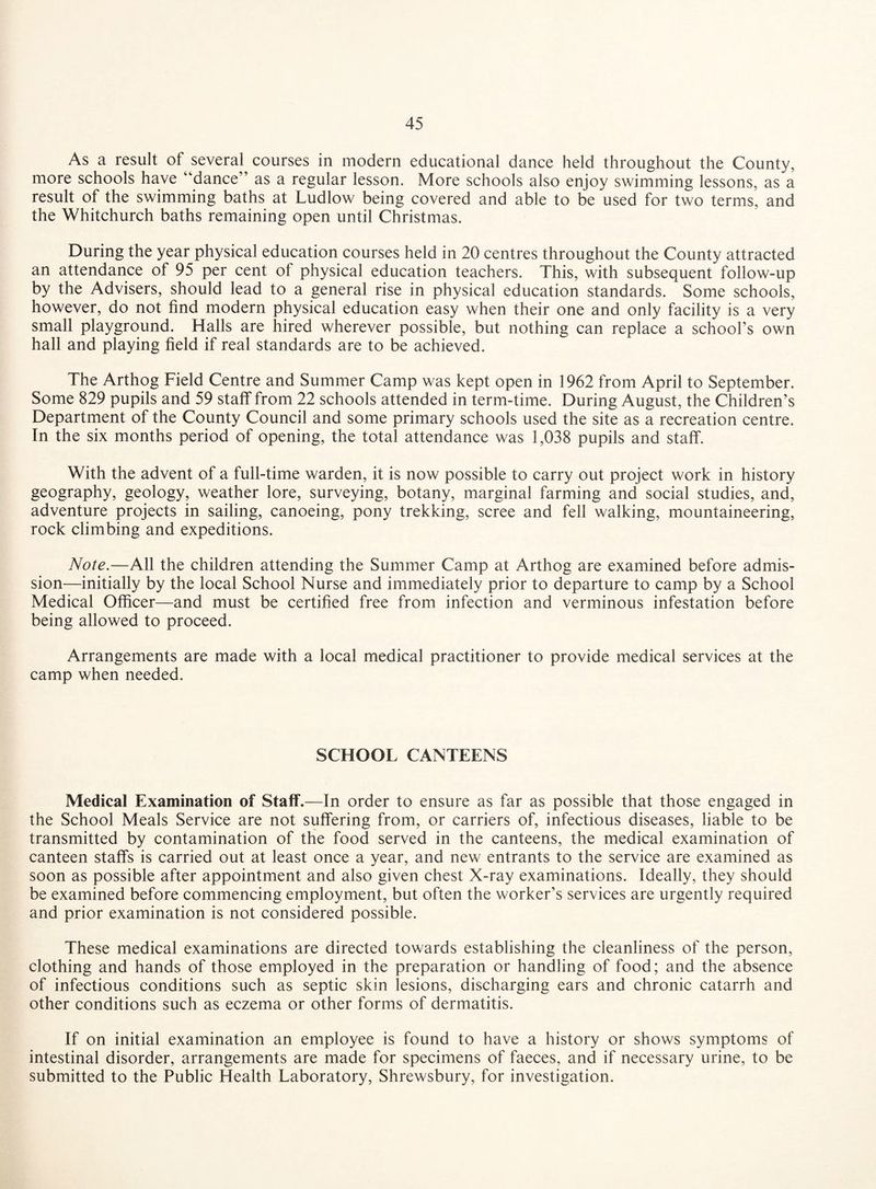 As a result of several courses in modern educational dance held throughout the County, more schools have “dance” as a regular lesson. More schools also enjoy swimming lessons, as a result of the swimming baths at Ludlow being covered and able to be used for two terms, and the Whitchurch baths remaining open until Christmas. During the year physical education courses held in 20 centres throughout the County attracted an attendance of 95 per cent of physical education teachers. This, with subsequent follow-up by the Advisers, should lead to a general rise in physical education standards. Some schools, however, do not find modern physical education easy when their one and only facility is a very small playground. Halls are hired wherever possible, but nothing can replace a school’s own hall and playing field if real standards are to be achieved. The Arthog Field Centre and Summer Camp was kept open in 1962 from April to September. Some 829 pupils and 59 staff from 22 schools attended in term-time. During August, the Children’s Department of the County Council and some primary schools used the site as a recreation centre. In the six months period of opening, the total attendance was 1,038 pupils and staff. With the advent of a full-time warden, it is now possible to carry out project work in history geography, geology, weather lore, surveying, botany, marginal farming and social studies, and, adventure projects in sailing, canoeing, pony trekking, scree and fell walking, mountaineering, rock climbing and expeditions. Note.—All the children attending the Summer Camp at Arthog are examined before admis¬ sion—initially by the local School Nurse and immediately prior to departure to camp by a School Medical Officer—and must be certified free from infection and verminous infestation before being allowed to proceed. Arrangements are made with a local medical practitioner to provide medical services at the camp when needed. SCHOOL CANTEENS Medical Examination of Staff.—In order to ensure as far as possible that those engaged in the School Meals Service are not suffering from, or carriers of, infectious diseases, liable to be transmitted by contamination of the food served in the canteens, the medical examination of canteen staffs is carried out at least once a year, and new entrants to the service are examined as soon as possible after appointment and also given chest X-ray examinations. Ideally, they should be examined before commencing employment, but often the worker’s services are urgently required and prior examination is not considered possible. These medical examinations are directed towards establishing the cleanliness of the person, clothing and hands of those employed in the preparation or handling of food; and the absence of infectious conditions such as septic skin lesions, discharging ears and chronic catarrh and other conditions such as eczema or other forms of dermatitis. If on initial examination an employee is found to have a history or shows symptoms of intestinal disorder, arrangements are made for specimens of faeces, and if necessary urine, to be submitted to the Public Health Laboratory, Shrewsbury, for investigation.
