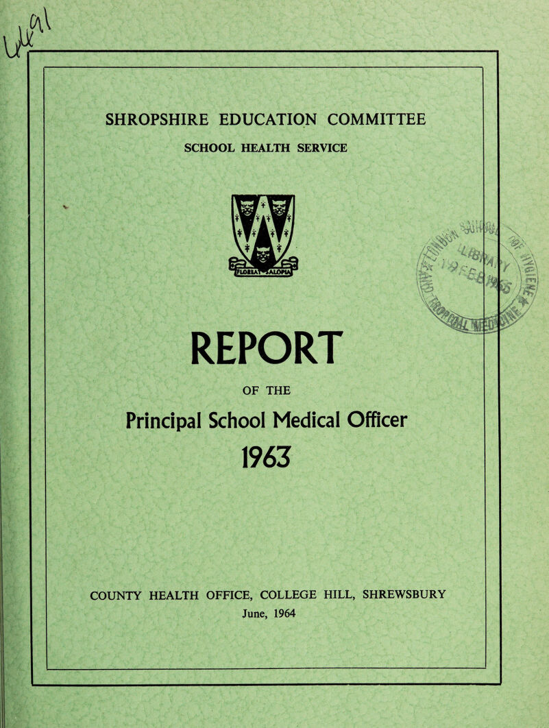 SHROPSHIRE EDUCATION COMMITTEE * SCHOOL HEALTH SERVICE V REPORT OF THE Principal School Medical Officer 1963 COUNTY HEALTH OFFICE, COLLEGE HILL, SHREWSBURY June, 1964