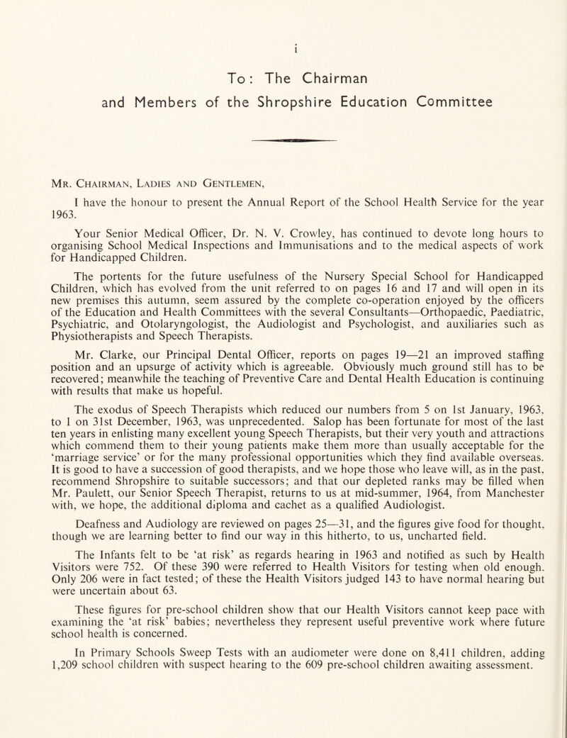 To: The Chairman and Members of the Shropshire Education Committee Mr. Chairman, Ladies and Gentlemen, I have the honour to present the Annual Report of the School Health Service for the year 1963. Your Senior Medical Officer, Dr. N. V. Crowley, has continued to devote long hours to organising School Medical Inspections and Immunisations and to the medical aspects of work for Handicapped Children. The portents for the future usefulness of the Nursery Special School for Handicapped Children, which has evolved from the unit referred to on pages 16 and 17 and will open in its new premises this autumn, seem assured by the complete co-operation enjoyed by the officers of the Education and Health Committees with the several Consultants—Orthopaedic, Paediatric, Psychiatric, and Otolaryngologist, the Audiologist and Psychologist, and auxiliaries such as Physiotherapists and Speech Therapists. Mr. Clarke, our Principal Dental Officer, reports on pages 19—21 an improved staffing position and an upsurge of activity which is agreeable. Obviously much ground still has to be recovered; meanwhile the teaching of Preventive Care and Dental Health Education is continuing with results that make us hopeful. The exodus of Speech Therapists which reduced our numbers from 5 on 1st January, 1963. to 1 on 31st December, 1963, was unprecedented. Salop has been fortunate for most of the last ten years in enlisting many excellent young Speech Therapists, but their very youth and attractions which commend them to their young patients make them more than usually acceptable for the ‘marriage service’ or for the many professional opportunities which they find available overseas. It is good to have a succession of good therapists, and we hope those who leave will, as in the past, recommend Shropshire to suitable successors; and that our depleted ranks may be filled when Mr. Paulett, our Senior Speech Therapist, returns to us at mid-summer, 1964, from Manchester with, we hope, the additional diploma and cachet as a qualified Audiologist. Deafness and Audiology are reviewed on pages 25—31, and the figures give food for thought, though we are learning better to find our way in this hitherto, to us, uncharted field. The Infants felt to be ‘at risk’ as regards hearing in 1963 and notified as such by Health Visitors were 752. Of these 390 were referred to Health Visitors for testing when old enough. Only 206 were in fact tested; of these the Health Visitors judged 143 to have normal hearing but were uncertain about 63. These figures for pre-school children show that our Health Visitors cannot keep pace with examining the ‘at risk’ babies; nevertheless they represent useful preventive work where future school health is concerned. In Primary Schools Sweep Tests with an audiometer were done on 8,411 children, adding 1,209 school children with suspect hearing to the 609 pre-school children awaiting assessment.