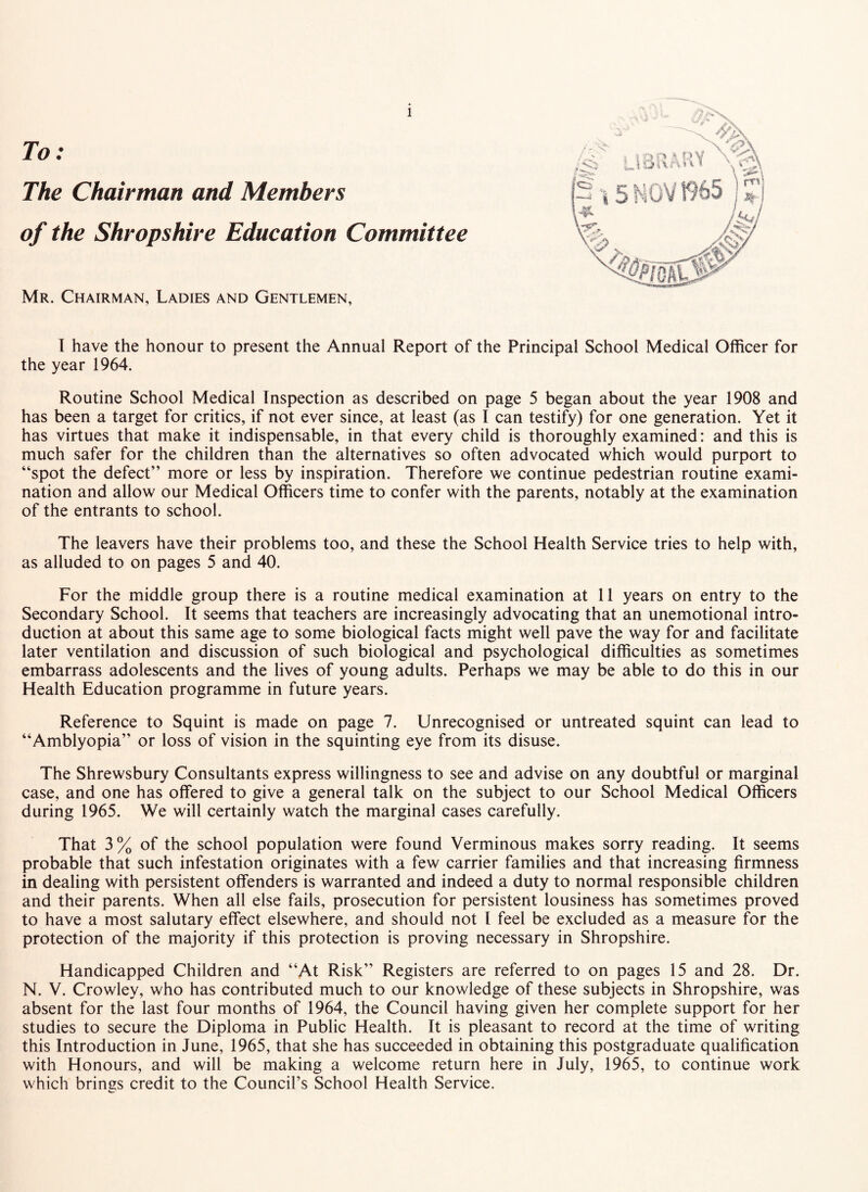 To: The Chairman and Members of the Shropshire Education Committee Mr. Chairman, Ladies and Gentlemen, 1 have the honour to present the Annual Report of the Principal School Medical Officer for the year 1964. Routine School Medical Inspection as described on page 5 began about the year 1908 and has been a target for critics, if not ever since, at least (as I can testify) for one generation. Yet it has virtues that make it indispensable, in that every child is thoroughly examined: and this is much safer for the children than the alternatives so often advocated which would purport to “spot the defect” more or less by inspiration. Therefore we continue pedestrian routine exami¬ nation and allow our Medical Officers time to confer with the parents, notably at the examination of the entrants to school. The leavers have their problems too, and these the School Health Service tries to help with, as alluded to on pages 5 and 40. For the middle group there is a routine medical examination at 11 years on entry to the Secondary School. It seems that teachers are increasingly advocating that an unemotional intro¬ duction at about this same age to some biological facts might well pave the way for and facilitate later ventilation and discussion of such biological and psychological difficulties as sometimes embarrass adolescents and the lives of young adults. Perhaps we may be able to do this in our Health Education programme in future years. Reference to Squint is made on page 7. Unrecognised or untreated squint can lead to “Amblyopia” or loss of vision in the squinting eye from its disuse. The Shrewsbury Consultants express willingness to see and advise on any doubtful or marginal case, and one has offered to give a general talk on the subject to our School Medical Officers during 1965. We will certainly watch the marginal cases carefully. That 3% of the school population were found Verminous makes sorry reading. It seems probable that such infestation originates with a few carrier families and that increasing firmness in dealing with persistent offenders is warranted and indeed a duty to normal responsible children and their parents. When all else fails, prosecution for persistent lousiness has sometimes proved to have a most salutary effect elsewhere, and should not I feel be excluded as a measure for the protection of the majority if this protection is proving necessary in Shropshire. Handicapped Children and “At Risk” Registers are referred to on pages 15 and 28. Dr. N. V. Crowley, who has contributed much to our knowledge of these subjects in Shropshire, was absent for the last four months of 1964, the Council having given her complete support for her studies to secure the Diploma in Public Health. It is pleasant to record at the time of writing this Introduction in June, 1965, that she has succeeded in obtaining this postgraduate qualification with Honours, and will be making a welcome return here in July, 1965, to continue work which brings credit to the Council’s School Health Service.