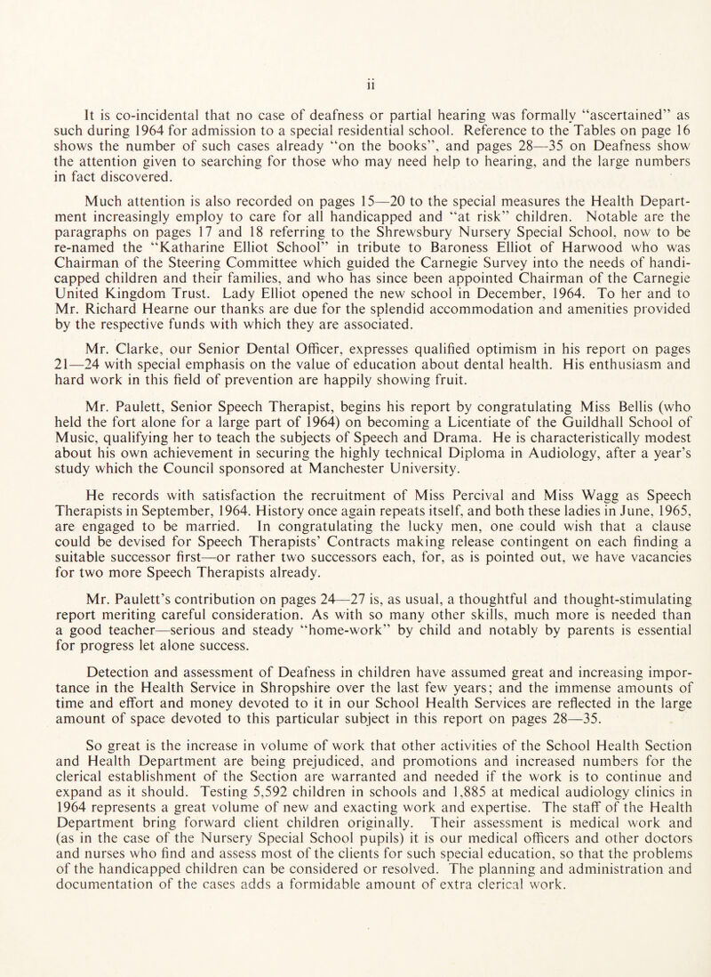 It is co-incidental that no case of deafness or partial hearing was formally “ascertained” as such during 1964 for admission to a special residential school. Reference to the Tables on page 16 shows the number of such cases already “on the books”, and pages 28—35 on Deafness show the attention given to searching for those who may need help to hearing, and the large numbers in fact discovered. Much attention is also recorded on pages 15—20 to the special measures the Health Depart¬ ment increasingly employ to care for all handicapped and “at risk” children. Notable are the paragraphs on pages 17 and 18 referring to the Shrewsbury Nursery Special School, now to be re-named the “Katharine Elliot School” in tribute to Baroness Elliot of Harwood who was Chairman of the Steering Committee which guided the Carnegie Survey into the needs of handi¬ capped children and their families, and who has since been appointed Chairman of the Carnegie United Kingdom Trust. Lady Elliot opened the new school in December, 1964. To her and to Mr. Richard Hearne our thanks are due for the splendid accommodation and amenities provided by the respective funds with which they are associated. Mr. Clarke, our Senior Dental Officer, expresses qualified optimism in his report on pages 21—24 with special emphasis on the value of education about dental health. His enthusiasm and hard work in this field of prevention are happily showing fruit. Mr. Paulett, Senior Speech Therapist, begins his report by congratulating Miss Beilis (who held the fort alone for a large part of 1964) on becoming a Licentiate of the Guildhall School of Music, qualifying her to teach the subjects of Speech and Drama. He is characteristically modest about his own achievement in securing the highly technical Diploma in Audiology, after a year’s study which the Council sponsored at Manchester University. He records with satisfaction the recruitment of Miss Percival and Miss Wagg as Speech Therapists in September, 1964. History once again repeats itself, and both these ladies in June, 1965, are engaged to be married. In congratulating the lucky men, one could wish that a clause could be devised for Speech Therapists’ Contracts making release contingent on each finding a suitable successor first—or rather two successors each, for, as is pointed out, we have vacancies for two more Speech Therapists already. Mr. Paulett’s contribution on pages 24—27 is, as usual, a thoughtful and thought-stimulating report meriting careful consideration. As with so many other skills, much more is needed than a good teacher—serious and steady “home-work” by child and notably by parents is essential for progress let alone success. Detection and assessment of Deafness in children have assumed great and increasing impor¬ tance in the Health Service in Shropshire over the last few years; and the immense amounts of time and effort and money devoted to it in our School Health Services are reflected in the large amount of space devoted to this particular subject in this report on pages 28—35. So great is the increase in volume of work that other activities of the School Health Section and Health Department are being prejudiced, and promotions and increased numbers for the clerical establishment of the Section are warranted and needed if the work is to continue and expand as it should. Testing 5,592 children in schools and 1,885 at medical audiology clinics in 1964 represents a great volume of new and exacting work and expertise. The staff of the Health Department bring forward client children originally. Their assessment is medical work and (as in the case of the Nursery Special School pupils) it is our medical officers and other doctors and nurses who find and assess most of the clients for such special education, so that the problems of the handicapped children can be considered or resolved. The planning and administration and documentation of the cases adds a formidable amount of extra clerical work.