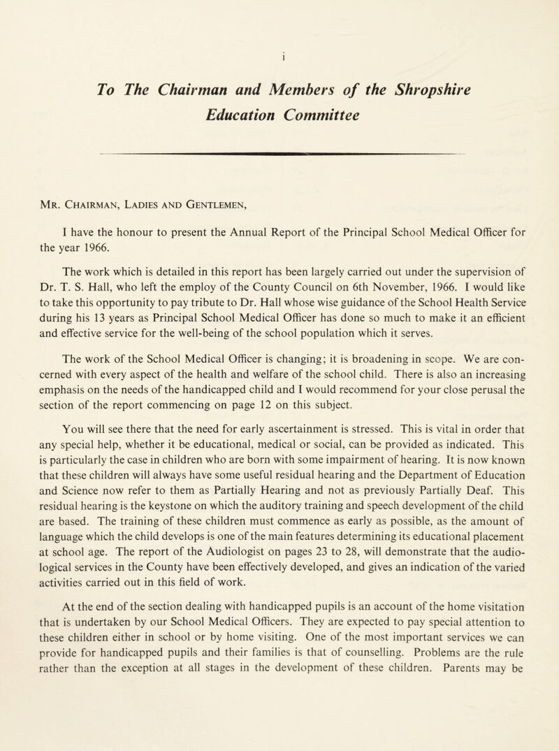 To The Chairman and Members of the Shropshire Education Committee Mr. Chairman, Ladies and Gentlemen, I have the honour to present the Annual Report of the Principal School Medical Officer for the year 1966. The work which is detailed in this report has been largely carried out under the supervision of Dr. T. S. Hall, who left the employ of the County Council on 6th November, 1966. I would like to take this opportunity to pay tribute to Dr. Hall whose wise guidance of the School Health Service during his 13 years as Principal School Medical Officer has done so much to make it an efficient and effective service for the well-being of the school population which it serves. The work of the School Medical Officer is changing; it is broadening in scope. We are con¬ cerned with every aspect of the health and welfare of the school child. There is also an increasing emphasis on the needs of the handicapped child and I would recommend for your close perusal the section of the report commencing on page 12 on this subject. You will see there that the need for early ascertainment is stressed. This is vital in order that any special help, whether it be educational, medical or social, can be provided as indicated. This is particularly the case in children who are born with some impairment of hearing. It is now known that these children will always have some useful residual hearing and the Department of Education and Science now refer to them as Partially Hearing and not as previously Partially Deaf. This residual hearing is the keystone on which the auditory training and speech development of the child are based. The training of these children must commence as early as possible, as the amount of language which the child develops is one of the main features determining its educational placement at school age. The report of the Audiologist on pages 23 to 28, will demonstrate that the audio- logical services in the County have been effectively developed, and gives an indication of the varied activities carried out in this field of work. At the end of the section dealing with handicapped pupils is an account of the home visitation that is undertaken by our School Medical Officers. They are expected to pay special attention to these children either in school or by home visiting. One of the most important services we can provide for handicapped pupils and their families is that of counselling. Problems are the rule rather than the exception at all stages in the development of these children. Parents may be