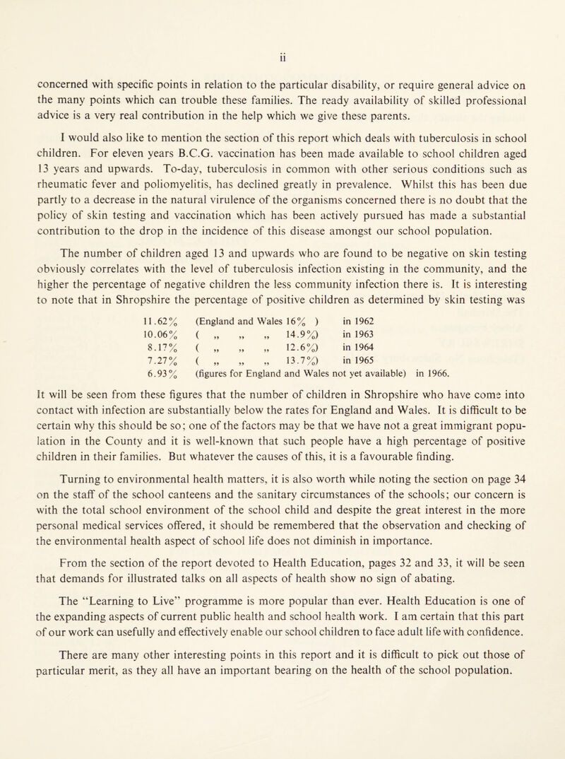 concerned with specific points in relation to the particular disability, or require general advice on the many points which can trouble these families. The ready availability of skilled professional advice is a very real contribution in the help which we give these parents. I would also like to mention the section of this report which deals with tuberculosis in school children. For eleven years B.C.G. vaccination has been made available to school children aged 13 years and upwards. To-day, tuberculosis in common with other serious conditions such as rheumatic fever and poliomyelitis, has declined greatly in prevalence. Whilst this has been due partly to a decrease in the natural virulence of the organisms concerned there is no doubt that the policy of skin testing and vaccination which has been actively pursued has made a substantial contribution to the drop in the incidence of this disease amongst our school population. The number of children aged 13 and upwards who are found to be negative on skin testing obviously correlates with the level of tuberculosis infection existing in the community, and the higher the percentage of negative children the less community infection there is. It is interesting to note that in Shropshire the percentage of positive children as determined by skin testing was 11.62% (England and Wales 16% ) in 1962 10.06% ( „ „ „ 14.9%) in 1963 8.17% ( „ „ „ 12.6%) in 1964 7.27% ( „ „ „ 13.7%) in 1965 6.93% (figures for England and Wales not yet available) in 1966. It will be seen from these figures that the number of children in Shropshire who have come into contact with infection are substantially below the rates for England and Wales. It is difficult to be certain why this should be so; one of the factors may be that we have not a great immigrant popu¬ lation in the County and it is well-known that such people have a high percentage of positive children in their families. But whatever the causes of this, it is a favourable finding. Turning to environmental health matters, it is also worth while noting the section on page 34 on the staff of the school canteens and the sanitary circumstances of the schools; our concern is with the total school environment of the school child and despite the great interest in the more personal medical services offered, it should be remembered that the observation and checking of the environmental health aspect of school life does not diminish in importance. From the section of the report devoted to Health Education, pages 32 and 33, it will be seen that demands for illustrated talks on all aspects of health show no sign of abating. The “Learning to Live” programme is more popular than ever. Health Education is one of the expanding aspects of current public health and school health work. I am certain that this part of our work can usefully and effectively enable our school children to face adult life with confidence. There are many other interesting points in this report and it is difficult to pick out those of particular merit, as they all have an important bearing on the health of the school population.