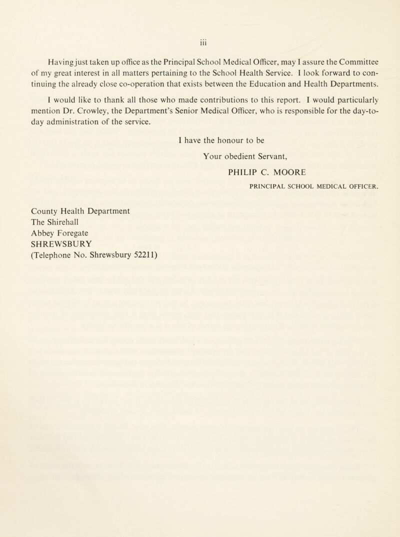 Having just taken up office as the Principal School Medical Officer, may 1 assure the Committee of my great interest in all matters pertaining to the School Health Service. 1 look forward to con¬ tinuing the already close co-operation that exists between the Education and Health Departments. I would like to thank all those who made contributions to this report. I would particularly mention Dr. Crowley, the Department’s Senior Medical Officer, who is responsible for the day-to- day administration of the service. I have the honour to be Your obedient Servant, PHILIP C. MOORE PRINCIPAL SCHOOL MEDICAL OFFICER. County Health Department The Shirehall Abbey Foregate SHREWSBURY (Telephone No. Shrewsbury 52211)