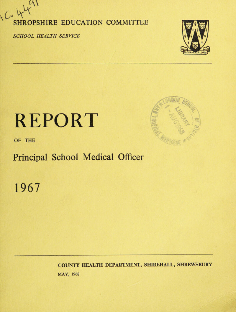 SHROPSHIRE EDUCATION COMMITTEE SCHOOL HEALTH SERVICE REPORT OF THE Principal School Medical Officer 1967 COUNTY HEALTH DEPARTMENT, SHIREHALL, SHREWSBURY MAY, 1968