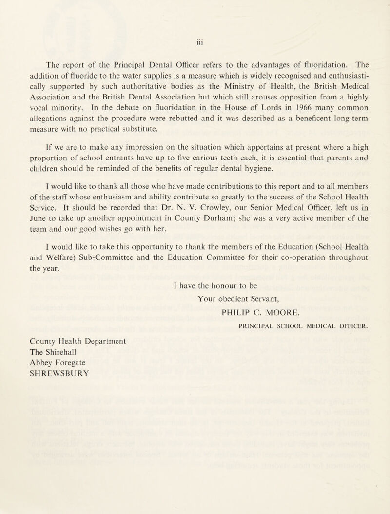 The report of the Principal Dental Otficer refers to the advantages of fluoridation. The addition of fluoride to the water supplies is a measure which is widely recognised and enthusiasti¬ cally supported by such authoritative bodies as the Ministry of Health, the British Medical Association and the British Dental Association but which still arouses opposition from a highly vocal minority. In the debate on fluoridation in the House of Lords in 1966 many common allegations against the procedure were rebutted and it was described as a beneficent long-term measure with no practical substitute. If we are to make any impression on the situation which appertains at present where a high proportion of school entrants have up to five carious teeth each, it is essential that parents and children should be reminded of the benefits of regular dental hygiene. I would like to thank all those who have made contributions to this report and to all members of the staff whose enthusiasm and ability contribute so greatly to the success of the School Health Service. It should be recorded that Dr. N. V. Crowley, our Senior Medical Officer, left us in June to take up another appointment in County Durham; she was a very active member of the team and our good wishes go with her. I would like to take this opportunity to thank the members of the Education (School Health and Welfare) Sub-Committee and the Education Committee for their co-operation throughout the year. 1 have the honour to be Your obedient Servant, PHILIP C. MOORE, PRINCIPAL SCHOOL MEDICAL OFFICER. County Health Department The Shirehall Abbey Foregate SHREWSBURY