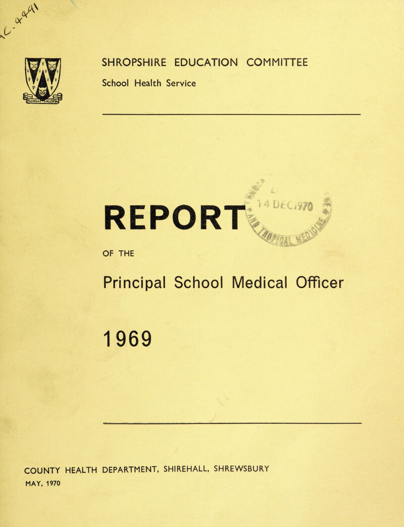 SHROPSHIRE EDUCATION COMMITTEE School Health Service OF THE Principal School Medical Officer 1969 COUNTY HEALTH DEPARTMENT, SHIREHALL, SHREWSBURY MAY, 1970