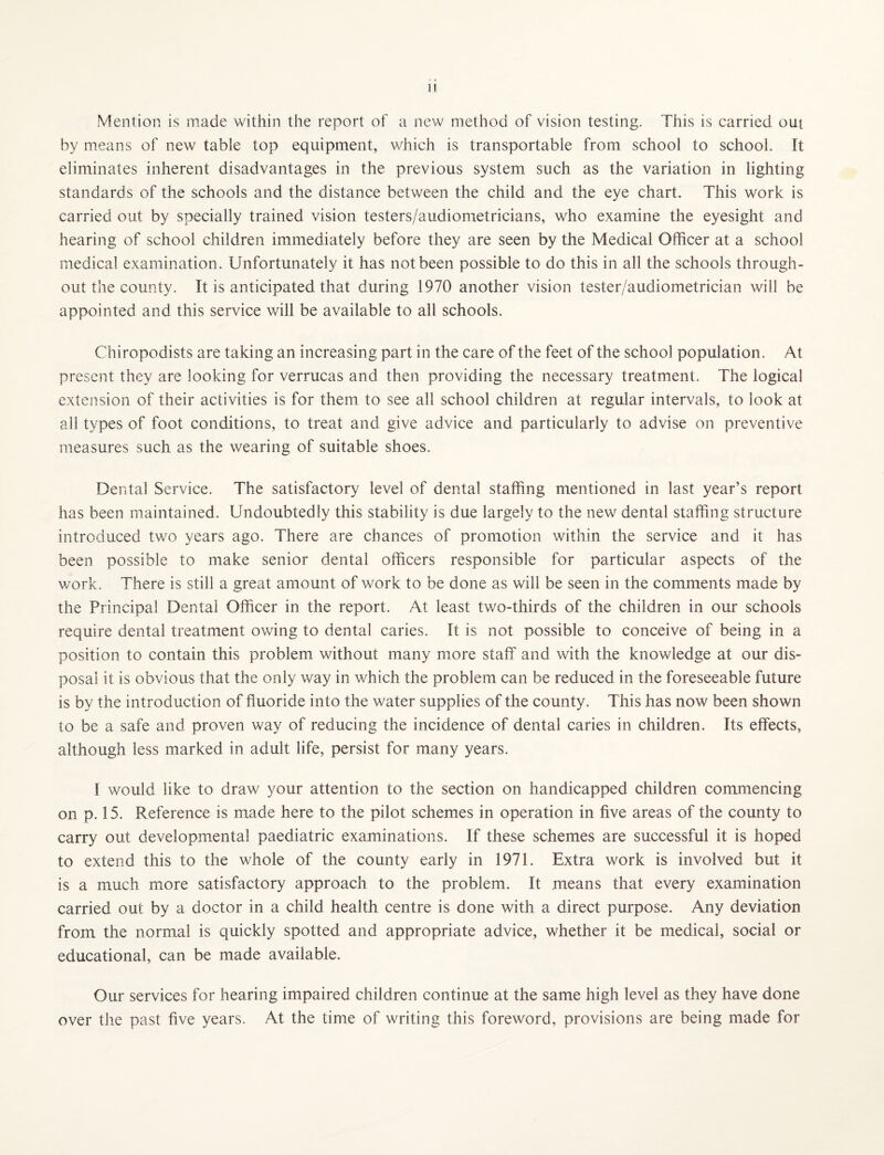 Mention is made within the report of a new method of vision testing. This is carried out by means of new table top equipment, which is transportable from school to school, ft eliminates inherent disadvantages in the previous system such as the variation in lighting standards of the schools and the distance between the child and the eye chart. This work is carried out by specially trained vision testers/audiometricians, who examine the eyesight and hearing of school children immediately before they are seen by the Medical Officer at a school medical examination. Unfortunately it has not been possible to do this in all the schools through¬ out the county. It is anticipated that during 1970 another vision tester/audiometrician will be appointed and this service will be available to all schools. Chiropodists are taking an increasing part in the care of the feet of the school population. At present they are looking for verrucas and then providing the necessary treatment. The logical extension of their activities is for them to see all school children at regular intervals, to look at all types of foot conditions, to treat and give advice and particularly to advise on preventive measures such as the wearing of suitable shoes. Dental Service. The satisfactory level of dental staffing mentioned in last year’s report has been maintained. Undoubtedly this stability is due largely to the new dental staffing structure introduced two years ago. There are chances of promotion within the service and it has been possible to make senior dental officers responsible for particular aspects of the work. There is still a great amount of work to be done as will be seen in the comments made by the Principal Dental Officer in the report. At least two-thirds of the children in our schools require dental treatment owing to dental caries. It is not possible to conceive of being in a position to contain this problem without many more staff and with the knowledge at our dis¬ posal it is obvious that the only way in which the problem can be reduced in the foreseeable future is bv the introduction of fluoride into the water supplies of the county. This has now been shown to be a safe and proven way of reducing the incidence of dental caries in children. Its effects, although less marked in adult life, persist for many years. I would like to draw your attention to the section on handicapped children commencing on p. 15. Reference is made here to the pilot schemes in operation in five areas of the county to carry out developmental paediatric examinations. If these schemes are successful it is hoped to extend this to the whole of the county early in 1971. Extra work is involved but it is a much more satisfactory approach to the problem. It means that every examination carried out by a doctor in a child health centre is done with a direct purpose. Any deviation from the normal is quickly spotted and appropriate advice, whether it be medical, social or educational, can be made available. Our services for hearing impaired children continue at the same high level as they have done over the past five years. At the time of writing this foreword, provisions are being made for