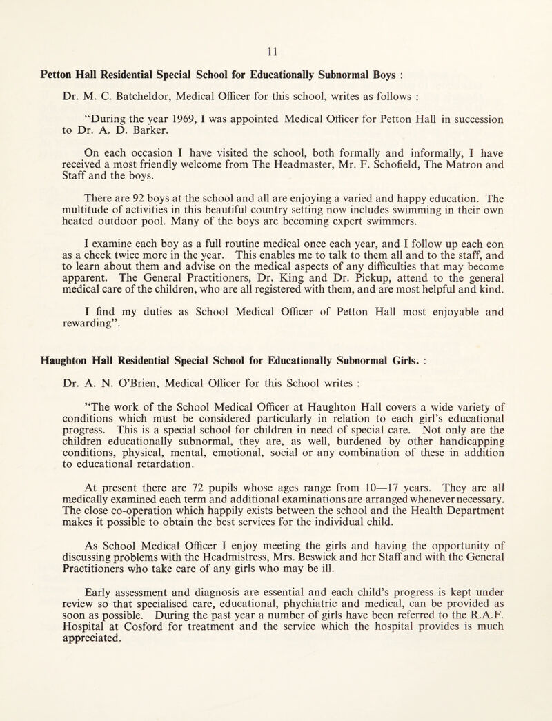 Petton Hall Residential Special School for Educationally Subnormal Boys : Dr. M. C. Batcheldor, Medical Officer for this school, writes as follows : “During the year 1969, I was appointed Medical Officer for Petton Hall in succession to Dr. A. D. Barker. On each occasion I have visited the school, both formally and informally, I have received a most friendly welcome from The Headmaster, Mr. F. Schofield, The Matron and Staff and the boys. There are 92 boys at the school and all are enjoying a varied and happy education. The multitude of activities in this beautiful country setting now includes swimming in their own heated outdoor pool. Many of the boys are becoming expert swimmers. I examine each boy as a full routine medical once each year, and I follow up each eon as a check twice more in the year. This enables me to talk to them all and to the staff, and to learn about them and advise on the medical aspects of any difficulties that may become apparent. The General Practitioners, Dr. King and Dr. Pickup, attend to the general medical care of the children, who are all registered with them, and are most helpful and kind. I find my duties as School Medical Officer of Petton Hall most enjoyable and rewarding”. Haughton Hall Residential Special School for Educationally Subnormal Girls. : Dr. A. N. O’Brien, Medical Officer for this School writes : “The work of the School Medical Officer at Haughton Hall covers a wide variety of conditions which must be considered particularly in relation to each girl’s educational progress. This is a special school for children in need of special care. Not only are the children educationally subnormal, they are, as well, burdened by other handicapping conditions, physical, mental, emotional, social or any combination of these in addition to educational retardation. At present there are 72 pupils whose ages range from 10—17 years. They are all medically examined each term and additional examinations are arranged whenever necessary. The close co-operation which happily exists between the school and the Health Department makes it possible to obtain the best services for the individual child. As School Medical Officer I enjoy meeting the girls and having the opportunity of discussing problems with the Headmistress, Mrs. Beswick and her Staff and with the General Practitioners who take care of any girls who may be ill. Early assessment and diagnosis are essential and each child’s progress is kept under review so that specialised care, educational, phychiatric and medical, can be provided as soon as possible. During the past year a number of girls have been referred to the R.A.F. Hospital at Cosford for treatment and the service which the hospital provides is much appreciated.