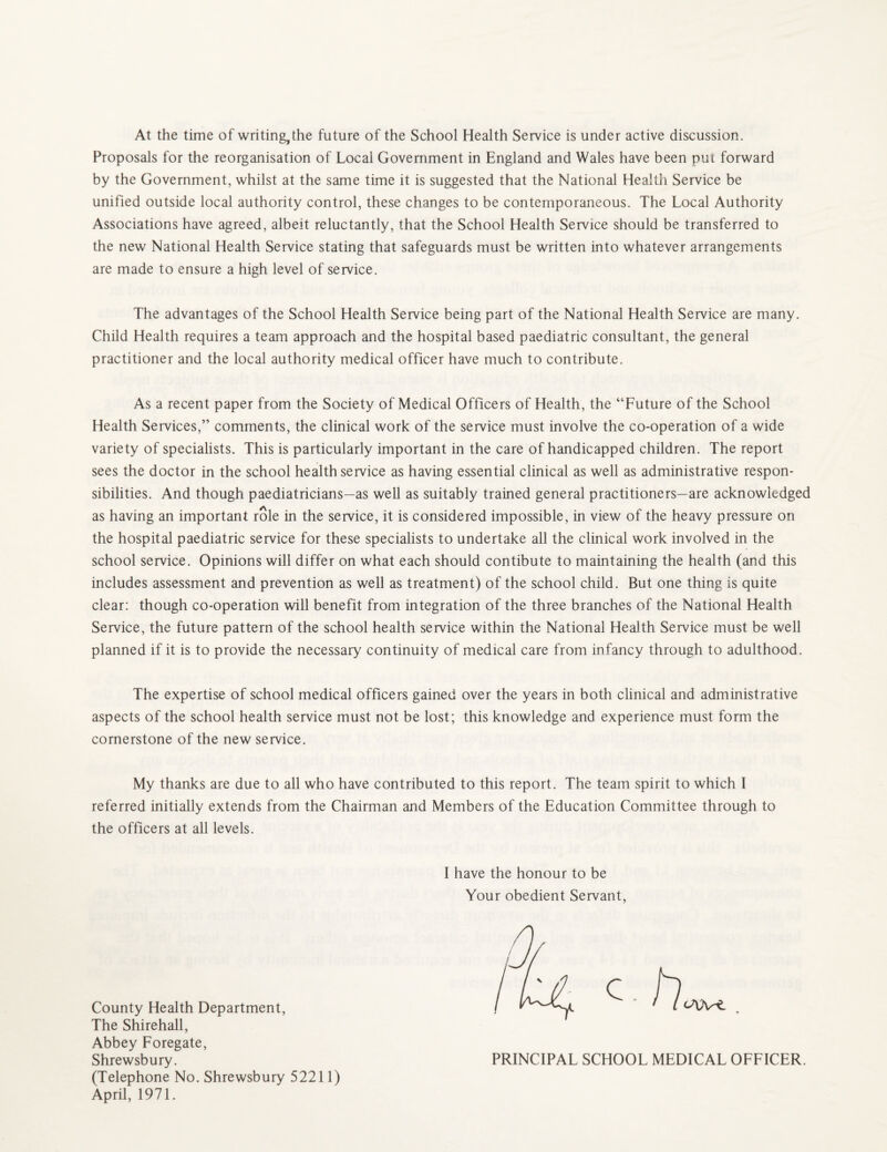 At the time of writing, the future of the School Health Service is under active discussion. Proposals for the reorganisation of Local Government in England and Wales have been put forward by the Government, whilst at the same time it is suggested that the National Health Service be unified outside local authority control, these changes to be contemporaneous. The Local Authority Associations have agreed, albeit reluctantly, that the School Health Service should be transferred to the new National Health Service stating that safeguards must be written into whatever arrangements are made to ensure a high level of service. The advantages of the School Health Service being part of the National Health Service are many. Child Health requires a team approach and the hospital based paediatric consultant, the general practitioner and the local authority medical officer have much to contribute. As a recent paper from the Society of Medical Officers of Health, the “Future of the School Health Services,” comments, the clinical work of the service must involve the co-operation of a wide variety of specialists. This is particularly important in the care of handicapped children. The report sees the doctor in the school health service as having essential clinical as well as administrative respon¬ sibilities. And though paediatricians—as well as suitably trained general practitioners—are acknowledged as having an important role in the service, it is considered impossible, in view of the heavy pressure on the hospital paediatric service for these specialists to undertake all the clinical work involved in the school service. Opinions will differ on what each should contibute to maintaining the health (and this includes assessment and prevention as well as treatment) of the school child. But one thing is quite clear: though co-operation will benefit from integration of the three branches of the National Health Service, the future pattern of the school health service within the National Health Service must be well planned if it is to provide the necessary' continuity of medical care from infancy through to adulthood. The expertise of school medical officers gained over the years in both clinical and administrative aspects of the school health service must not be lost; this knowledge and experience must form the cornerstone of the new service. My thanks are due to all who have contributed to this report. The team spirit to which I referred initially extends from the Chairman and Members of the Education Committee through to the officers at all levels. I have the honour to be Your obedient Servant, County Health Department, The Shirehall, Abbey Foregate, Shrewsbury. (Telephone No. Shrewsbury 52211) April, 1971. PRINCIPAL SCHOOL MEDICAL OFFICER.