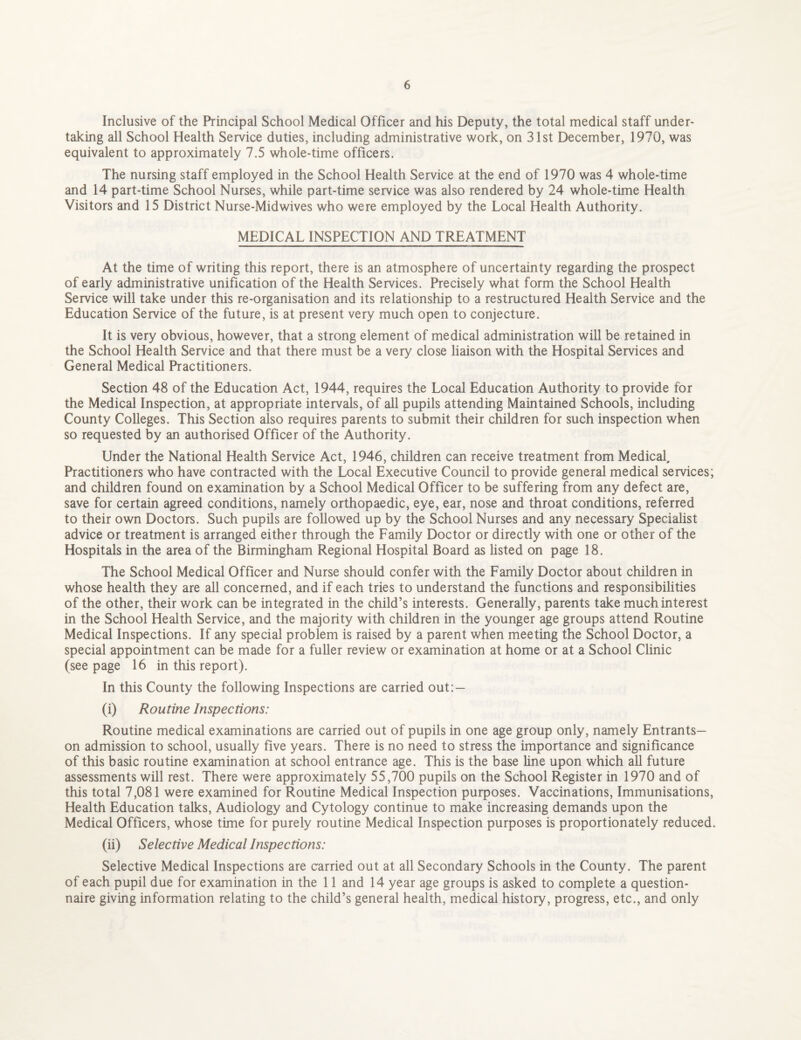 Inclusive of the Principal School Medical Officer and his Deputy, the total medical staff under¬ taking all School Health Service duties, including administrative work, on 31st December, 1970, was equivalent to approximately 7.5 whole-time officers. The nursing staff employed in the School Health Service at the end of 1970 was 4 whole-time and 14 part-time School Nurses, while part-time service was also rendered by 24 whole-time Health Visitors and 15 District Nurse-Midwives who were employed by the Local Health Authority. MEDICAL INSPECTION AND TREATMENT At the time of writing this report, there is an atmosphere of uncertainty regarding the prospect of early administrative unification of the Health Services. Precisely what form the School Health Service will take under this re-organisation and its relationship to a restructured Health Service and the Education Service of the future, is at present very much open to conjecture. It is very obvious, however, that a strong element of medical administration will be retained in the School Health Service and that there must be a very close liaison with the Hospital Services and General Medical Practitioners. Section 48 of the Education Act, 1944, requires the Local Education Authority to provide for the Medical Inspection, at appropriate intervals, of all pupils attending Maintained Schools, including County Colleges. This Section also requires parents to submit their children for such inspection when so requested by an authorised Officer of the Authority. Under the National Health Service Act, 1946, children can receive treatment from Medical, Practitioners who have contracted with the Local Executive Council to provide general medical services; and children found on examination by a School Medical Officer to be suffering from any defect are, save for certain agreed conditions, namely orthopaedic, eye, ear, nose and throat conditions, referred to their own Doctors. Such pupils are followed up by the School Nurses and any necessary Specialist advice or treatment is arranged either through the Family Doctor or directly with one or other of the Hospitals in the area of the Birmingham Regional Hospital Board as listed on page 18. The School Medical Officer and Nurse should confer with the Family Doctor about children in whose health they are all concerned, and if each tries to understand the functions and responsibilities of the other, their work can be integrated in the child’s interests. Generally, parents take much interest in the School Health Service, and the majority with children in the younger age groups attend Routine Medical Inspections. If any special problem is raised by a parent when meeting the School Doctor, a special appointment can be made for a fuller review or examination at home or at a School Clinic (see page 16 in this report). In this County the following Inspections are carried out:— (i) Routine Inspections: Routine medical examinations are carried out of pupils in one age group only, namely Entrants— on admission to school, usually five years. There is no need to stress the importance and significance of this basic routine examination at school entrance age. This is the base line upon which all future assessments will rest. There were approximately 55,700 pupils on the School Register in 1970 and of this total 7,081 were examined for Routine Medical Inspection purposes. Vaccinations, Immunisations, Health Education talks, Audiology and Cytology continue to make increasing demands upon the Medical Officers, whose time for purely routine Medical Inspection purposes is proportionately reduced. (ii) Selective Medical Inspections: Selective Medical Inspections are carried out at all Secondary Schools in the County. The parent of each pupil due for examination in the 11 and 14 year age groups is asked to complete a question¬ naire giving information relating to the child’s general health, medical history, progress, etc., and only