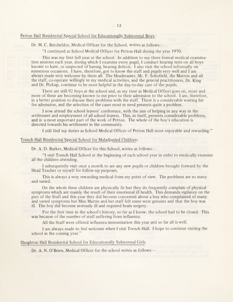 Petton Hall Residential Special School for Educationally Subnormal Boys: Dr. M. C. Batcheldor, Medical Officer for the School, writes as follows: — “I continued as School Medical Officer for Petton Hall during the year 1970. This was my first full year at the school. In addition to my three formal medical examina¬ tion sessions each year, during which I examine every pupil, I conduct hearing tests on all boys known to have, or suspected of having, hearing defects. I also visit the school informally on numerous occasions. I have, therefore, got to know the staff and pupils very well and I am always made very welcome by them all. The Headmaster, Mr. F. Schofield, the Matron and all the staff, co-operate willingly in my medical activities, and the general practitioners, Dr. King and Dr. Pickup, continue to be most helpful in the day-to-day care of the pupils. There are still 92 boys at the school and, as my time as Medical Officer goes on, more and more of these are becoming known to me prior to their admission to the school. l am, therefore, in a better position to discuss their problems with the staff. There is a considerable waiting list for admission, and the selection of the cases most in need presents quite a problem. I now attend the school leavers’ conference, with the aim of helping in any way in the settlement and employment of all school leavers. This, in itself, presents considerable problems, and is- a most important part of the work of Petton. The whole of the boy’s education is directed towards his settlement in the community. I still find my duties as School Medical Officer of Petton Hall most enjoyable and rewarding ” Trench Hall Residential Special School for Maladjusted Children: Dr. A. D. Barker, Medical Officer for this School, writes as follows: — “I visit Trench Hall School at the beginning of each school year in order to medically examine all the children attending. I subsequently visit once a month to see any new pupils or children brought forward by the Head Teacher or myself for follow-up purposes. This is always a very rewarding medical from my point of view. The problems are so many and varied. On the whole these children are physically fit but they do frequently complain of physical symptoms which are mainly the result of their emotional ill health. This demands vigilance on the part of the Staff and this year they did become concerned about a boy who complained of many and varied symptoms but Miss Martin and her staff felt some were genuine and that the boy was ill. The boy did become seriously ill and required brain surgery. For the First time in the school’s history, so far as I know, the school had to be closed. This was because of the number of staff suffering from influenza. All the Staff were offered influenza immunisation this year and so far all is well. I am always made to feel welcome when I visit Trench Hall. I hope to continue visiting the school in the coming year.” Haughton Hall Residential School for Educationally Subnormal Girls Dr. A. N. O’Brien, Medical Officer for the school writes as follows: —