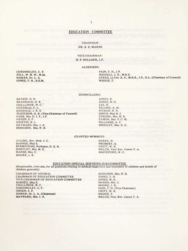 EDUCATION COMMITTEE CHAIRMAN: DR. B. E. MARSH VICE-CHAIRMAN: H. P. BULLOCK, J.P. ALDERMEN: CORDINGLEY, C. F. FELL, W. M. W., M.Sc. HAMAR, Dr. L. A. JONES, T. H., B.E.M. PAIN, T. H., J.P. RIDDELL, J. R., M.B.E. SYKES, Lt.Col. A. P., M.B.E., J.P., D.L. (Chairman of Council) WEDGE, T. COUNCILLORS: BATKIN, H. N. BRADSHAW, H. R. CHALLINOR, W. C.' DUFFIELD, F. L. DUGDALE, J. R. S. FLETCHER, G. R. (Vice-Chairman of Council) GASK, Mrs. D. I. P., J.P. GREEN, S. P. GRIFFIN, N. J. HAYWARD, Mrs. J. A. HODGSON, Mrs. N. B. JONES, R. JONES, W. G. LEE, R. PILLING, A. M. PITMAN, R. N. SMITH, Miss B. J. STRONG, Mrs. M. E. SYMON, Mrs. P. C. M. WILLIAMS, A. C. WRIGLEY, Mrs. A. G. AYLING, Rev. Preb. J. C. BARNES, Miss E. BURROUGHS, Professor, G. E. R. HARTLEY, Mrs. M. E. MARSH, Mrs. C. MOORE, J. R. CO-OPTED MEMBERS: PARRY, N. PROBERT, B. UNITT, W. B. WELCH, Very Rev. Canon T. A. WHITEFORD, W. C. EDUCATION (SPECIAL SERVICES) SUB-COMMITTEE (Responsible, inter-alia, for all questions relating to medical inspection and treatment of children and health of children generally). CHAIRMAN OF COUNCIL CHAIRMAN OF EDUCATION COMMITTEE VICE-CHAIRMAN OF EDUCATION COMMITTEE BARNES, Miss E. CHALLINOR, W. C. CORDINGLEY, C. F. GREEN, S. P. HAMAR, Dr. L. A. (Chairman) HAYWARD, Mrs. J. A. HODGSON, Mrs. N. B. JONES, T. H. JONES, W. G. MARSH, Mrs. C. MOORE, J. R. PAIN, T. H. (Vice-Chairman) UNITT, W. B. WEDGE, T. WELCH, Very Rev. Canon T. A.