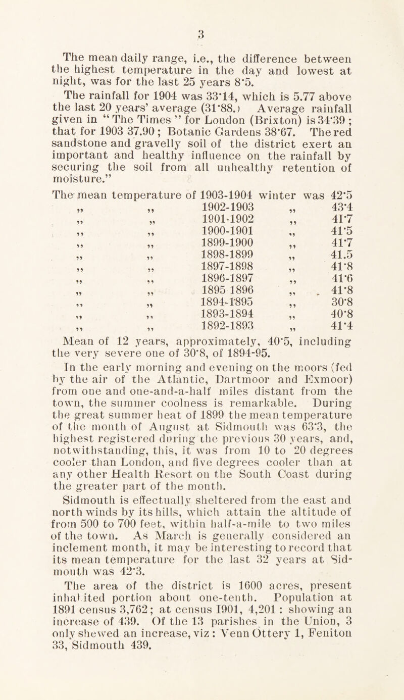 The mean daily range, i.e., the difference between the highest temperature in the day and lowest at night, was for the last 25 years 8*5. The rainfall for 1904 was 33*14, which is 5.77 above the last 20 years’ average (31*88.) Average rainfall given in ‘4The Times ” for London (Brixton) is 34*39 ; that for 1903 37.90 ; Botanic Gardens 38*67. The red sandstone and gravelly soil of the district exert an important and healthy influence on the rainfall by securing the soil from all unhealthy retention of moisture.” The mean temperature of 1903-1904 winter was 42*5 ?? 1902-1903 43*4 yy 1901-1902 y y 41*7 iy y » 1900-1901 41*5 yy yy 1899-1900 *» 41*7 yy yy 1898-1899 yy 41.5 yy yy 1897-1898 yy 41*8 yy 1896-1897 yy 41*6 yy 1895 1896 yy 41*8 y1 yy 1894-4895 yy 30*8 y y 1893-1894 yy 40*8 yy y y 1892-1893 yy 41*4 Mean of 12 years, approximately, 40*5, including the very severe one of 30*8, of 1894-95. In the early morning and evening on the moors (fed by the air of the Atlantic, Dartmoor and Exmoor) from one and one-and-a-half miles distant from the town, the summer coolness is remarkable. During the great summer heat of 1899 the mean temperature of the month of August at Sidmouth was 63*3, the highest registered during the previous 30 years, and, notwithstanding, this, it was from 10 to 20 degrees cooler than London, and five degrees cooler than at any other Health Resort on the South Coast during the greater part of the month. Sidmouth is effectually sheltered from the east and north winds by its hills, which attain the altitude of from 500 to 700 feet, within half-a-mile to two miles of the town. As March is generally considered an inclement month, it may be interesting to record that its mean temperature for the last 32 years at Sid¬ mouth was 42*3. The area of the district is 1600 acres, present inhabited portion about one-tenth. Population at 1891 census 3,762; at census 1901, 4,201 : showing an increase of 439. Of the 13 parishes in the Union, 3 only shewed an increase, viz: VennOttery 1, Feniton 33, Sidmouth 439.