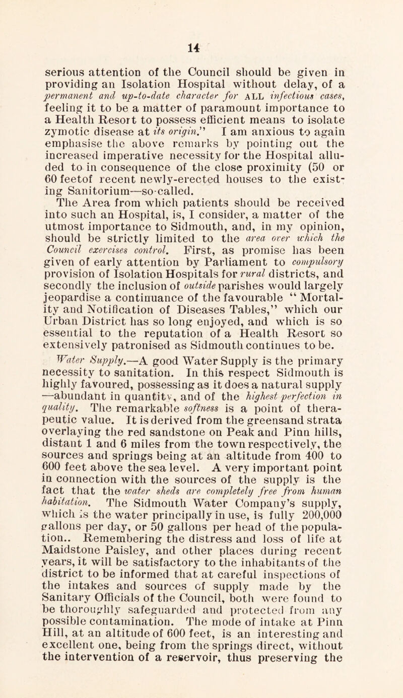 serious attention of the Council should be given in providing an Isolation Hospital without delay, of a permanent and up-to-date character for ALL infectious cases, feeling it to be a matter of paramount importance to a Health Resort to possess efficient means to isolate zymotic disease at its originI am anxious to again emphasise the above remarks by pointing out the increased imperative necessity for the Hospital allu¬ ded to in consequence of the close proximity (50 or 60 feetof recent newly-erected houses to the exist¬ ing Sanitorium—so-called. The Area from which patients should be received into such an Hospital, is, I consider, a matter of the utmost importance to Sidmouth, and, in my opinion, should be strictly limited to the area over which the Council exercises control. First, as promise has been given of early attention by Parliament to compulsory provision of Isolation Hospitals for rural districts, and secondly the inclusion of outside parishes would largely jeopardise a continuance of the favourable “ Mortal¬ ity and Notification of Diseases Tables,” which our Urban District has so long enjoyed, and which is so essential to the reputation of a Health Resort so extensively patronised as Sidmouth continues to be. Water Supply.—A good Water Supply is the primary necessity to sanitation. In this respect Sidmouth is highly favoured, possessing as it does a natural supply —abundant in quantity, and of the highest perfection in quality. The remarkable softness is a point of thera¬ peutic value. It is derived from the greensand strata overlaying the red sandstone on Peak and Pinn hills, distant 1 and 6 miles from the town respectively, the sources and springs being at an altitude from 400 to 600 feet above the sea level. A very important point in connection with the sources of the supply is the fact that the water sheds are completely free from human habitation. The Sidmouth Water Company’s supply, which is the water principally in use, is fully 200,000 gallons per day, or 50 gallons per head of the popula¬ tion.. Remembering the distress and loss of life at Maidstone Paisley, and other places during recent years, it will be satisfactory to the inhabitants of the district to be informed that at careful inspections of the intakes and sources of supply made by the Sanitary Officials of the Council, both were found to be thoroughly safeguarded and protected from any possible contamination. The mode of intake at Pinn Hill, at an altitude of 600 feet, is an interesting and excellent one, being from the springs direct, without the intervention of a reservoir, thus preserving the