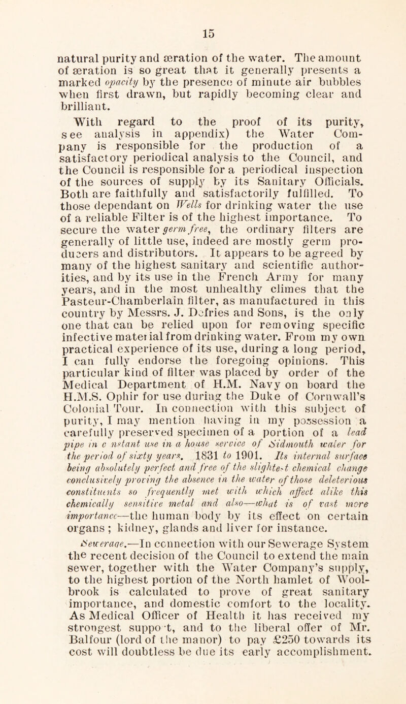 natural purity and aeration of the water. The amount of aeration is so great that it generally presents a marked opacity by the presence of minute air bubbles when first drawn, but rapidly becoming clear and brilliant. With regard to the proof of its purity, s ee analysis in appendix) the Water Com¬ pany is responsible for the production of a satisfactory periodical analysis to the Council, and the Council is responsible fora periodical inspection of the sources of supply by its Sanitary Officials. Both are faithfully and satisfactorily fulfilled. To those dependant on Wells for drinking water the use of a reliable Filter is of the highest importance. To secure the water germ free, the ordinary filters are generally of little use, indeed are mostly germ pro¬ ducers and distributors. It appears to be agreed by many of the highest sanitary and scientific author” ities*, and by its use in the French Army for many years, and in the most unhealthy climes that the Pasteur-Chamberlain filter, as manufactured in this country by Messrs. J. Dcfries and Sons, is the only one that can be relied upon for removing specific infective material from drinking water. From my own. practical experience of its use, during a long period, I can fully endorse the foregoing opinions. This particular kind of filter was placed by order of the Medical Department of H.M. Navy on board the FI.M.S. Opliir for use during the Duke of Cornwall’s Colonial Tour. In connection with this subject of purity, I may mention having in my possession a carefully preserved specimen of a portion of a lead pipe in c n dant use in a house .service of Si dm oath water for the period of sixty years. 1831 to 1901. Its internal surface being absolutely perfect and free of the slightest chemical change conclusively proving the absence in the water of those deleterious constituents so frequently met with which affect alike this chemically sensitive metal and also—what is of vast more importance—the human body by its effect on certain organs ; kidney, glands and liver for instance. eweraqe.-—In connection with our Sewerage System the recent decision of the Council to extend the main sewer, together with the Water Company’s supply, to the highest portion of the North hamlet of Wool- brook is calculated to prove of great sanitary importance, and domestic comfort to the locality. As Medical Officer of Health it has received my strongest suppo t, and to the liberal offer of Mr. Balfour (lord of the manor) to pay £250 towards its cost will doubtless be due its early accomplishment.