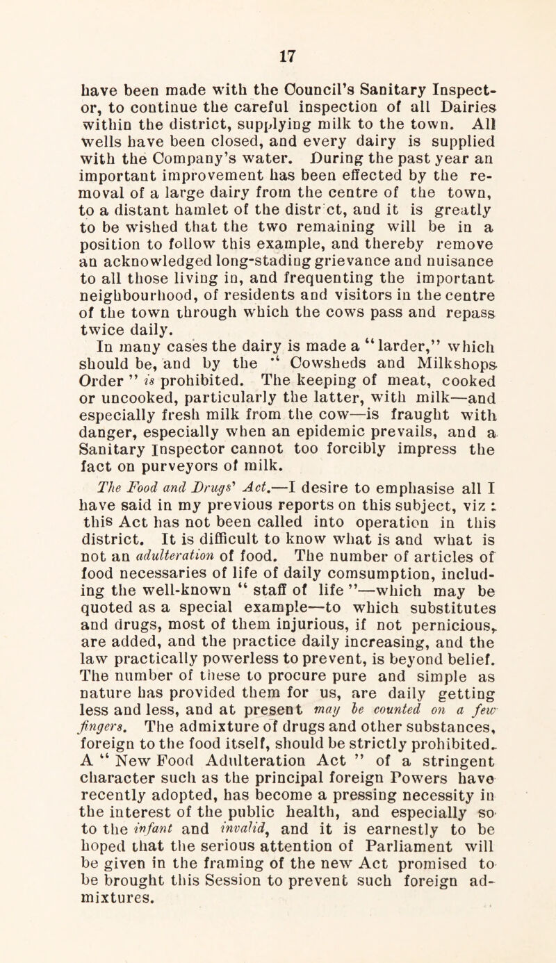 have been made with the Council's Sanitary Inspect¬ or, to continue the careful inspection of all Dairies within the district, supplying milk to the town. All wells have been closed, and every dairy is supplied with the Company’s water. During the past year an important improvement has been effected by the re¬ moval of a large dairy from the centre of the town, to a distant hamlet of the distr ct, and it is greatly to be wished that the two remaining will be in a position to follow this example, and thereby remove an acknowledged long-stading grievance and nuisance to all those living in, and frequenting the important neighbourhood, of residents and visitors in the centre of the town through which the cows pass and repass twice daily. In many cases the dairy is made a “larder,” which should be, and by the “ Cowsheds and Milkshops Order ” is prohibited. The keeping of meat, cooked or uncooked, particularly the latter, wTith milk—and especially fresh milk from the cow—is fraught with danger, especially when an epidemic prevails, and a Sanitary Inspector cannot too forcibly impress the fact on purveyors of milk. The Food and Drugs’ Act.—I desire to emphasise all I have said in my previous reports on this subject, viz t this Act has not been called into operation in this district. It is difficult to know what is and what is not an adulteration of food. The number of articles of food necessaries of life of daily comsumption, includ¬ ing the well-known “ staff of life ’’—-which may be quoted as a special example—to which substitutes and drugs, most of them injurious, if not pernicious,, are added, and the practice daily increasing, and the law practically powerless to prevent, is beyond belief. The number of these to procure pure and simple as nature has provided them for us, are daily getting less and less, and at present mag le counted on a few fingers. The admixture of drugs and other substances, foreign to the food itself, should be strictly prohibited- A “ New Food Adulteration Act ” of a stringent character such as the principal foreign Powers have recently adopted, has become a pressing necessity in the interest of the public health, and especially so to the infant and invalid, and it is earnestly to be hoped that the serious attention of Parliament will be given in the framing of the new Act promised to be brought this Session to prevent such foreign ad¬ mixtures.