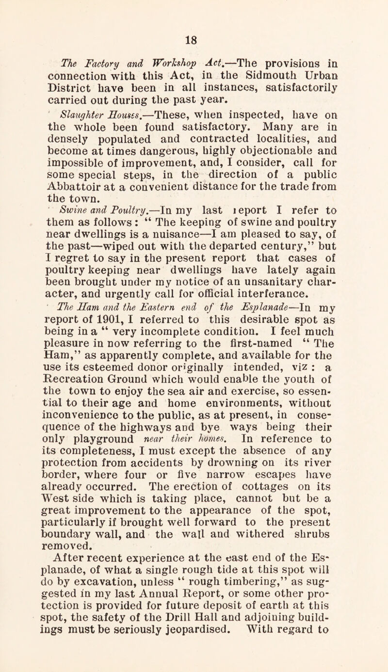 The Factory and Workshop Act.—The provisions in connection with this Act, in the Sidmouth Urban District have been in all instances, satisfactorily carried out during the past year. Slaughter Houses.—These, when inspected, have on the whole been found satisfactory. Many are in densely populated and contracted localities, and become at times dangerous, highly objectionable and impossible of improvement, and, I consider, call for some special steps, in the direction of a public Abbattoir at a convenient distance for the trade from the town. Swine and Poultry.—In my last leport I refer to them as follows : “ The keeping of swine and poultry near dwellings is a nuisance—I am pleased to say, of the past-wiped out with the departed century,” but I regret to say in the present report that cases of poultry keeping near dwellings have lately again been brought under my notice of an unsanitary char¬ acter, and urgently call for official interferance. The Ham and the Pastern end of the Esplanade— In my report of 1901, I referred to this desirable spot as being in a “ very incomplete condition. I feel much pleasure in now referring to the first-named “ The Ham,” as apparently complete, and available for the use its esteemed donor originally intended, viz : a Recreation Ground which would enable the youth of the town to enjoy the sea air and exercise, so essen¬ tial to their age and home environments, without inconvenience to the public, as at present, in conse¬ quence of the highways and bye ways being their only playground near their homes. In reference to its completeness, I must except the absence of any protection from accidents by drowning on its river border, where four or five narrow escapes have already occurred. The erection of cottages on its West side which is taking place, cannot but be a great improvement to the appearance of the spot, particularly if brought well forward to the present boundary wall, and the wall and withered shrubs removed. After recent experience at the east end of the Es¬ planade, of what a single rough tide at this spot will do by excavation, unless “ rough timbering,” as sug¬ gested in my last Annual Report, or some other pro¬ tection is provided for future deposit of earth at this spot, the safety of the Drill Hall and adjoining build¬ ings must be seriously jeopardised. With regard to