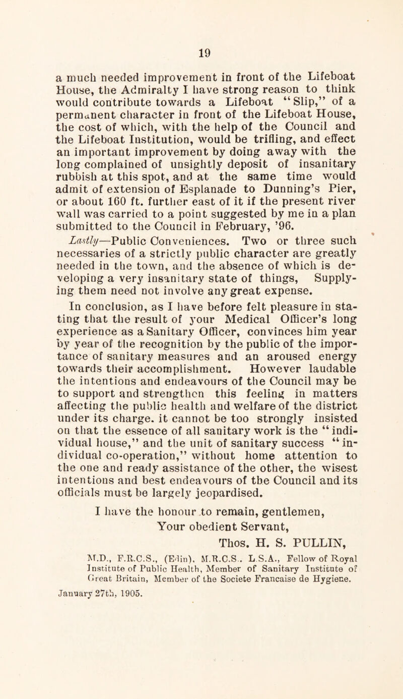 a much needed improvement in front of the Lifeboat House, the Admiralty I have strong reason to think would contribute towards a Lifeboat 44 Slip,” of a permanent character in front of the Lifeboat House, the cost of which, with the help of the Council and the Lifeboat Institution, would be trifling, and effect an important improvement by doing away with the long complained of unsightly deposit of insanitary rubbish at this spot, and at the same time would admit of extension of Esplanade to Dunning’s Pier, or about 160 ft. further east of it if the present river wall was carried to a point suggested by me in a plan submitted to the Council in February, ’96. Lastly—Public Conveniences. Two or three such necessaries of a strictly public character are greatly needed in the town, and the absence of which is de¬ veloping a very insanitary state of things, Supply¬ ing them need not involve any great expense. In conclusion, as I have before felt pleasure in sta¬ ting that the result of your Medical Officer’s long experience as a Sanitary Officer, convinces him year by year of the recognition by the public of the impor¬ tance of sanitary measures and an aroused energy towards their accomplishment. However laudable the intentions and endeavours of the Council may be to support and strengthen this feeling in matters affecting the public health aud welfare of the district under its charge, it cannot be too strongly insisted on that the essence of all sanitary work is the 44 indi¬ vidual house,” and tbe unit of sanitary success “in¬ dividual co-operation,” without home attention to the one and ready assistance of the other, the wisest intentions and best endeavours of the Council and its officials must be largely jeopardised. I have the honour to remain, gentlemen, Your obedient Servant, Thos. H. S. PULLIN, M.D., F.R.C.S., (Edin), M.R.C.S.. L.S.A., Fellow of Royal Institute of Public Health, Member of Sanitary Institute of Creat Britain, Member of the Societe Francaise de Hygiene. January 27th, 1905.
