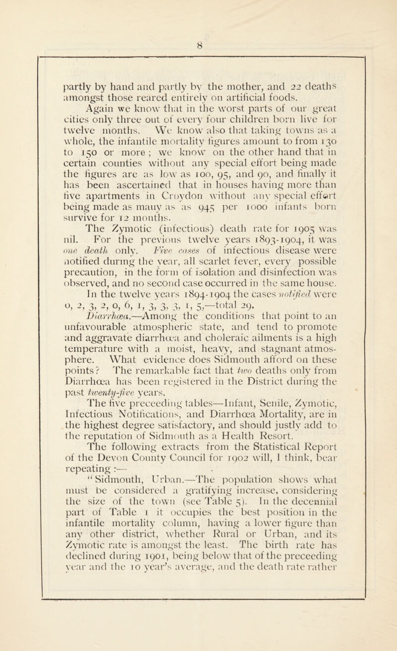 partly by hand and partly by the mother, and 22 deaths amongst those reared entirely on artificial foods. Again we know that in the worst parts of our great cities only three out of every four children born live for twelve months. We know also that taking towns as a whole, the infantile mortality figures amount to from 130 to 150 or more ; we know on the other hand that in certain counties without any special effort being made the figures are as low as 100, 95, and 90, and finally it has been ascertained that in houses having more than five apartments in Croydon without any special effort being made as mauy as as 945 per 1000 infants born survive for T2 months. The Zymotic (infectious) death rate for 1905 was nil. For the previous twelve years 1893-1904, it was one death only. Five cases of infectious disease were notified during the year, all scarlet fever, every possible precaution, in the form of isolation and disinfection was observed, and no second case occurred in the same house. In the twelve years 1894-1904 the cases notified were 2, 3> 2, 6, I, 3, 3, 3, n, 5,—total 29. Diarrhoea.—Among the conditions that point to an unfavourable atmospheric state, and tend to promote and aggravate diarrhoea and choleraic ailments is a high temperature with a moist, heavy, and stagnant atmos¬ phere. What evidence does Sidmouth afford on these points? The remarkable fact that two deaths only from Diarrhoea has been registered in the District during the past twenty-five years. The five proceeding tables—Infant, Senile, Zymotic, Infectious Notifications, and Diarrhoea Mortality, are in the highest degree satisfactory, and should justly add to the reputation of Sidmouth as a Health Resort. The following extracts from the Statistical Report of the Devon County Council for 1902 will, 1 think, bear repeating “Sidmouth, Urban.—The population shows what must be considered a gratifying increase, considering the size of the town (see Table 5). In the decennial part of Table 1 it occupies the best position in the infantile mortality column, having a lower figure than any other district, whether Rural or Urban, and its Zymotic rate is amongst the least. The birth rate has declined during 1901, being below that of the proceeding year and the 10 year's average, and the death rate rather