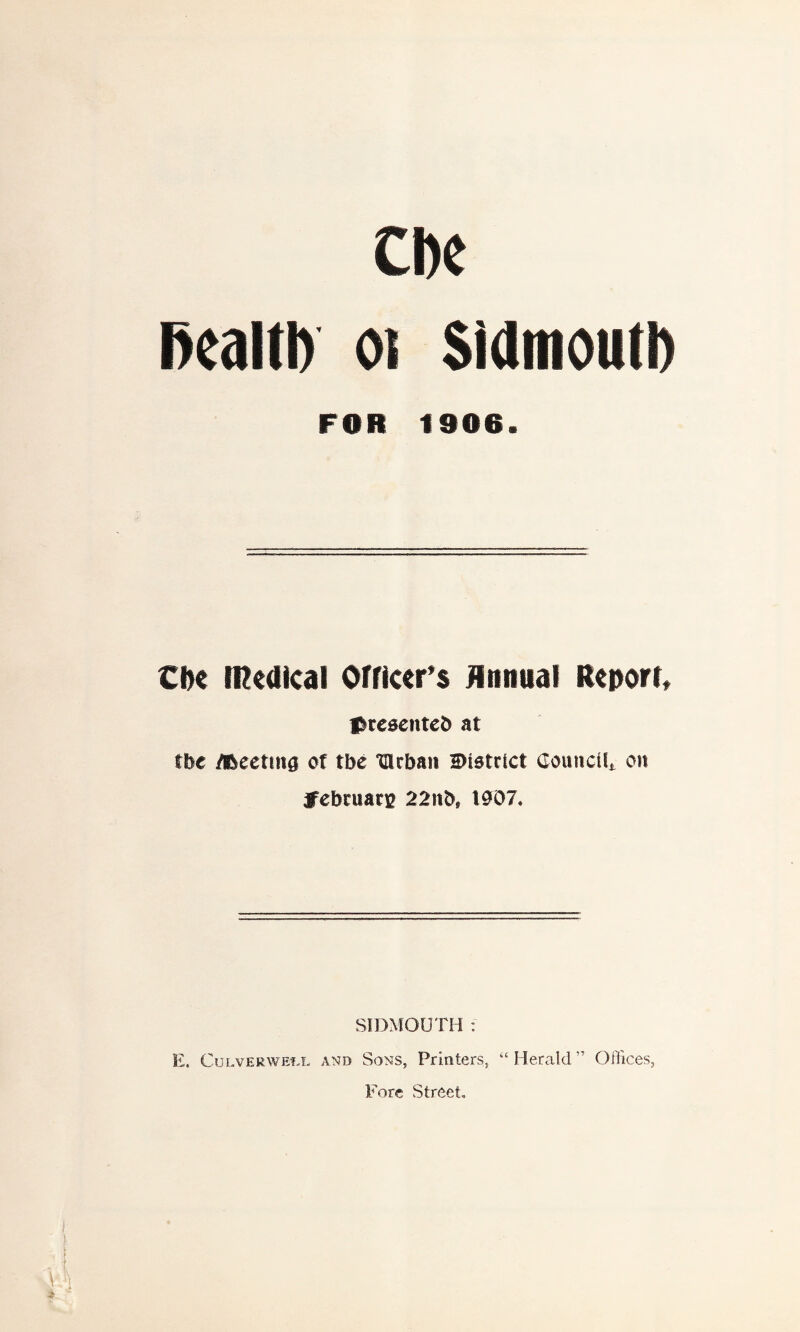 Cbe health 01 Sidmoutl) FOR 1906. Cite medical Officer’s Annual Report, ^rcsenteb at the /Meeting of tbe ‘tllcbaii district Council,, on jfebruan? 22nbs 1907. SIDMOUTH : E. Culver we'll and Sons, Printers, “Herald” Offices, Fore Street,