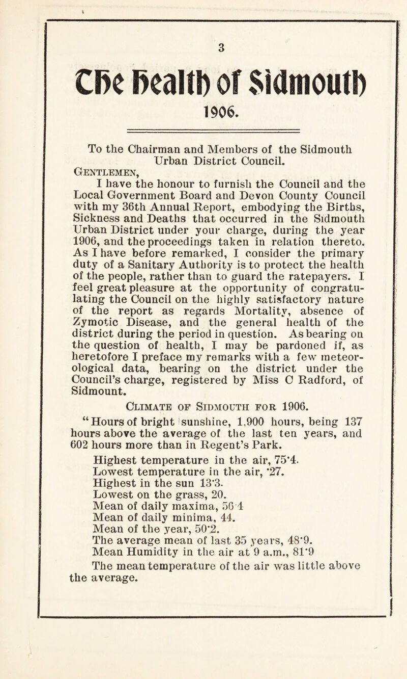 3 0>e health of Sidmoutb 1906. To the Chairman and Members of the Sidmouth Urban District Council. Gentlemen, I have the honour to furnish the Council and the Local Government Board and Devon County Council with my 36th Annual Report, embodying the Births, Sickness and Deaths that occurred in the Sidmouth Urban District under your charge, during the year 1906, and the proceedings taken in relation thereto. As I have before remarked, I consider the primary duty of a Sanitary Authority is to protect the health of the people, rather than to guard the ratepayers. I feel great pleasure at the opportunity of congratu¬ lating the Council on the highly satisfactory nature of the report as regards Mortality, absence of Zymotic Disease, and the general health of the district during the period in question. As bearing on the question of health, I may be pardoned if, as heretofore I preface my remarks with a few meteor¬ ological data, bearing on the district under the Council’s charge, registered by Miss 0 Radford, of Sidmount. Climate of Sidmouth for 1906. “ Hours of bright sunshine, 1,900 hours, being 137 hours above the average of the last ten years, and 602 hours more than in Regent’s Park. Highest temperature in the air, 75*4. Lowest temperature in the air, *27. Highest in the sun 13*3. Lowest on the grass, 20. Mean of daily maxima, 56T Mean of daily minima, 44. Mean of the year, 50*2. The average mean of last 35 years, 48*9. Mean Humidity in the air at 9 a.m., 81*9 The mean temperature of the air was little above the average.
