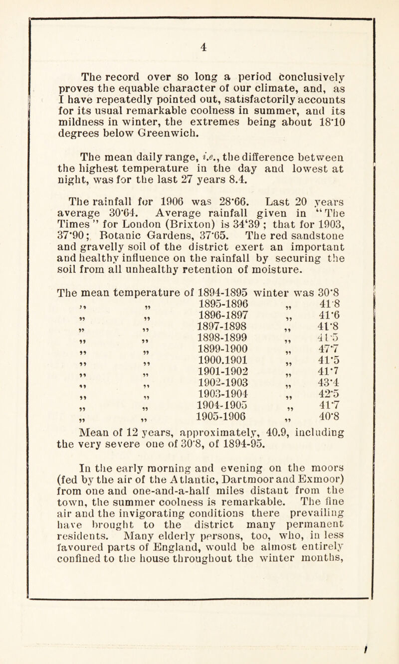 The record over so long a period conclusively proves the equable character o! our climate, and, as I have repeatedly pointed out, satisfactorily accounts for its usual remarkable coolness in summer, and its mildness in winter, the extremes being about 18*10 degrees below Greenwich. The mean daily range, i.e.9 the difference between the highest temperature in the day and lowest at night, was for the last 27 years 8.4. The rainfall for 1906 was 28*66. Last 20 years average 30*64. Average rainfall given in “The Times ” for London (Brixton) is 34‘39 ; that for 1903, 37*90; Botanic Gardens, 37*65. The red sandstone and gravelly soil of the district exert an important and healthy influence on the rainfall by securing the soil from all unhealthy retention of moisture. The mean temperature of 1894-1895 „ „ 1895-1896 „ „ 1896-1897 ,. „ 1897-1898 „ „ 1898-1899 „ „ 1899-1900 „ „ 1900.1901 „ „ 1901-1902 „ „ 1902-1903 „ „ 1903-1904 „ „ 1904-1905 1905-1906 winter was 30*8 *5 41*8 41*6 41*8 415 47 *7 41*5 41*7 43*4 42*5 41*7 40*8 Mean of 12 years, approximately, 40.9, including the very severe one of 30*8, of 1894-95. In the early morning and evening on the moors (fed by the air of the A tlantic, Dartmoor and Exmoor) from one and one-and-a-half miles distaut from the town, the summer coolness is remarkable. The fine air and the invigorating conditions there prevailing have brought to the district many permanent residents. Many elderly persons, too, who, in less favoured parts of England, would be almost entirely confined to the house throughout the winter months, /